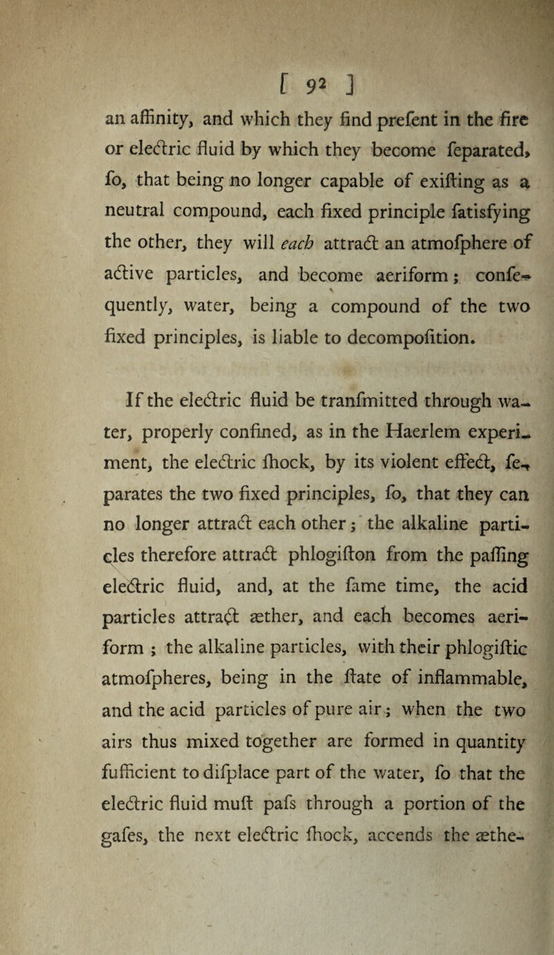 an affinity, and which they find prefent in the fire or eledlric fluid by which they become feparated> fo, that being no longer capable of exifting as a neutral compound, each fixed principle fatisfying the other, they will each attract an atmofphere of adlive particles, and become aeriform; confer quently, water, being a compound of the two fixed principles, is liable to decompofition. If the eledlric fluid be tranfmitted through wa¬ ter, properly confined, as in the Haerlem experi¬ ment, the eledlric fhock, by its violent effedl, fe-f parates the two fixed principles, fo, that they can no longer attradl each other; the alkaline parti¬ cles therefore attradl phlogifton from the palling eledlric fluid, and, at the fame time, the acid particles attradl aether, and each becomes aeri¬ form ; the alkaline particles, with their phlogiflic atmofpheres, being in the Hate of inflammable, and the acid particles of pure air; when the two airs thus mixed together are formed in quantity fufficient to difplace part of the water, fo that the eledlric fluid mult pafs through a portion of the gafes, the next eledlric fhock, accends the tethe-