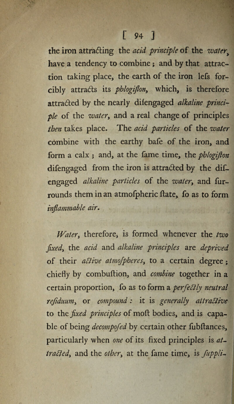 the iron attracting the acid principle of the water% have a tendency to combine; and by that attrac¬ tion taking place, the earth of the iron lefs for¬ cibly attracts its phlogiflon, which, is therefore / attracted by the nearly dilengaged alkaline princi¬ ple of the watery and a real change of principles then takes place. The acid particles of the water combine with the earthy bafe of the iron, and form a calx 5 and, at the fame time, the phlogifton difengaged from the iron is attracted by the dif- engaged alkaline particles of the watery and fur- rounds them in an atmofpheric ftate, fo as to form inflammable air. lVatery therefore, is formed whenever the two fixedy the acid and alkaline principles are deprived of their active atmojpheresy to a certain degree; chieHy by combuftion, and combine together in a certain proportion, fo as to form a perfectly neutral refiduumy or compound: it is generally attractive to the fixed principles of moft bodies, and is capa¬ ble of being decompofed by certain other fubftances, particularly when one of its fixed principles is at- iraCtedy and the othery at the fame time, is fuppli-