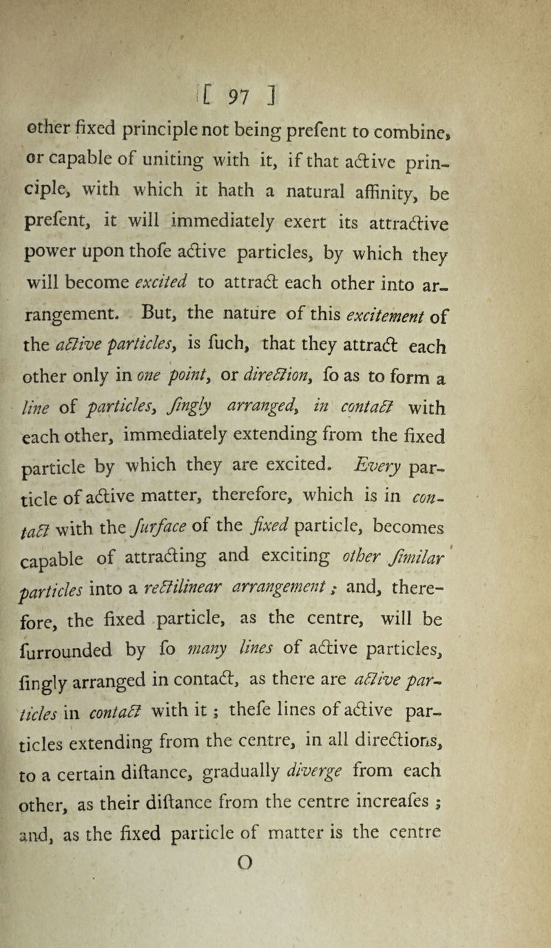 other fixed principle not being prefent to combine, or capable of uniting with it, if that adtive prin¬ ciple, with which it hath a natural affinity, be prefent, it will immediately exert its attractive power upon thofe adtive particles, by which they will become excited to attract each other into ar¬ rangement, But, the nature of this excitement of the active particles, is fuch, that they attradt each * other only in one point, or direction, fo as to form a line of particles, Jingly arranged, in contact with each other, immediately extending from the fixed particle by which they are excited. Every par¬ ticle of adtive matter, therefore, which is in con- tatt with the Jurface of the fixed particle, becomes capable of attracting and exciting other fimilar particles into a rectilinear arrangement: and, there¬ fore, the fixed particle, as the centre, will be furrounded by fo many lines of active particles, fingly arranged in contadt, as there are active par- tides in contact with it; thefe lines of adtive par¬ ticles extending from the centre, in all directions, to a certain diftance, gradually diverge from each other, as their diftance from the centre increafes ; and, as the fixed particle of matter is the centre O