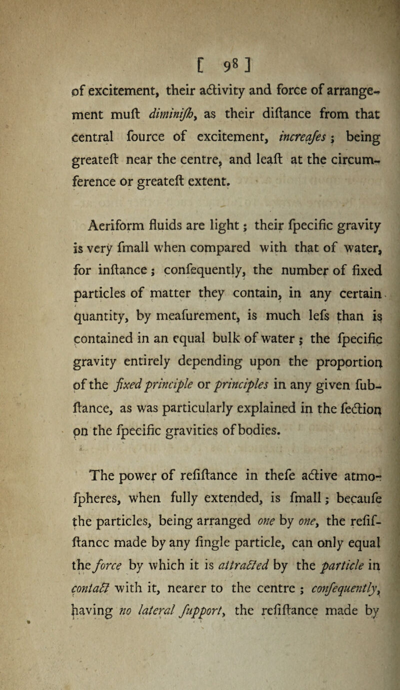 [ 9«3 of excitement, their a&ivity and force of arrange¬ ment muft dimini/by as their diftance from that central fource of excitement, increajes; being greateft near the centre, and leaft at the circum¬ ference or greateft extent. Aeriform fluids are light; their fpecific gravity is very fmall when compared with that of water, for inftance; confequently, the number of fixed particles of matter they contain, in any certain i quantity, by meafurement, is much lefs than is contained in an equal bulk of water ; the fpecific gravity entirely depending upon the proportion of the fixed principle or principles in any given fub- ftance, as was particularly explained in the fecftion pn the fpecific gravities of bodies. k- e , 'JHj The power of refiftance in thefe acftive atmo- fpheres, when fully extended, is fmall; becaufe the particles, being arranged one by one, the refif- ftancc made by any Angle particle, can only equal the force by which it is attracted by the particle in conlatt with it, nearer to the centre ; confequently, having no lateral fupport> the refiftance made by