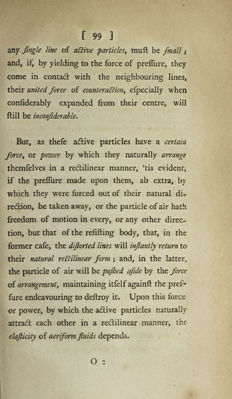 any Single line of active particles, mull be jmall z and, if, by yielding to the force of preflure, they come in contadl with the neighbouring lines, their united force of counteraction, efpecially when confiderably expanded from their centre, will Hill be inconfider able. But, as thefe adlive particles have a certain force, or power by which they naturally arrange themfelves in a redtilinear manner, ’tis evident, if the preflure made upon them, ab extra, by which they were forced out of their natural di~ redtion, be taken away, or the particle of air hath freedom of motion in every, or any other direc¬ tion, but that of the refilling body, that, in the former cafe, the diftorted lines will injlantly return to their natural rectilinear form ; and, in the latter, the particle of air will be pujhed afide by the force of arrangement, maintaining itfelf againfl the prcf- fure endeavouring to deftroy it. Upon this force or power, by which the adlive particles naturally attradl each other in a redlilinear manner, the elajlicity of aeriform fluids depends. O 2