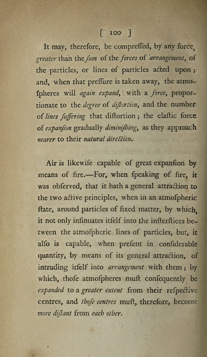 t I°° ] It may, therefore, be comprefted, by any force^ greater than the fum of the forces of arrangement, of the particles, or lines of particles acted upon ; and, when that prefiure is taken away, the atmo- fpheres will again expand, with a forcey propor¬ tionate to the degree of diftortiony and the number of lines fuffermg that diftortion; the elaftic force of expanfion gradually diminifhingy as they approach nearer to their natural direction. Air is likewife capable of great expanfion by means of fire.—For, when fpeaking of fire, it was obferved, that it hath a general attraction to the two active principles, when in an atmofpheric ftate, around particles of fixed matter, by which it not only infinuates itfelf into the infterftices be¬ tween the atmofpheric lines of particles, but, it alfo is capable, when prefent in confiderable quantity, by means of its general attraction, of intruding itfelf into arrangement with them; by which, thofe atmofpheres muft confequently be expanded to a greater extent from their refpective centres, and thofe centres muft, therefore, become more diftant from each other.