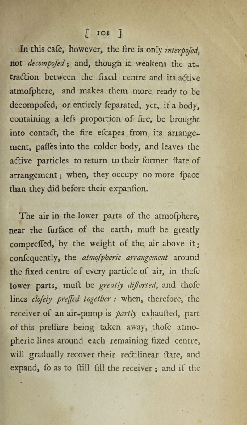 In this cafe, however, the fire is only interpofed, not decompofed; and, though it weakens the at¬ traction between the fixed centre and its aCtive atmofphere, and makes them more ready to be decompofed, or entirely feparated, yet, if a body, containing a lefs proportion of fire, be brought into contaCl, the fire efcapes from its arrange¬ ment, paffes into the colder body, and leaves the aCtive particles to return to their former ftate of arrangement; when, they occupy no more fpace than they did before their expanfion. w The air in the lower parts of the atmofphere, near the furface of the earth, muff be greatly compreffed, by the weight of the air above it; confequently, the atmofpheric arrangement around the fixed centre of every particle of air, in thefe lower parts, muff be greatly di/lortedy and thofe lines clofely preffed together: when, therefore, the receiver of an air-pump is partly exhaufted, part of this preffure being taken away, thofe atmo- pheric lines around each remaining fixed centre, will gradually recover their rectilinear ftate, and expand, fo as to (till fill the receiver ; and if the