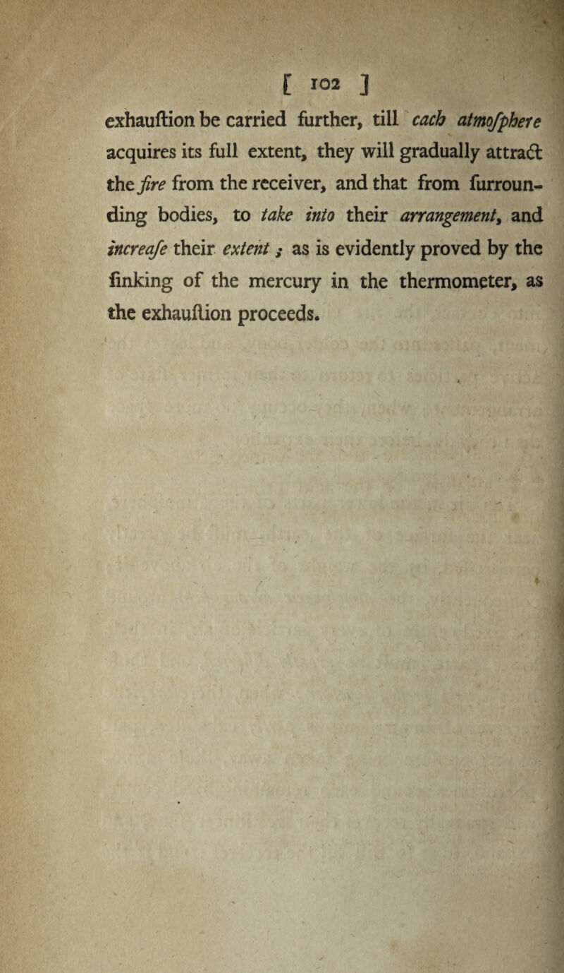 exhauftion be carried further, till each atmofphere acquires its full extent, they will gradually attraft the fire from the receiver, and that from furroun¬ ding bodies, to take into their arrangement, and increaje their extent; as is evidently proved by the linking of the mercury in the thermometer, as the exhauftion proceeds.