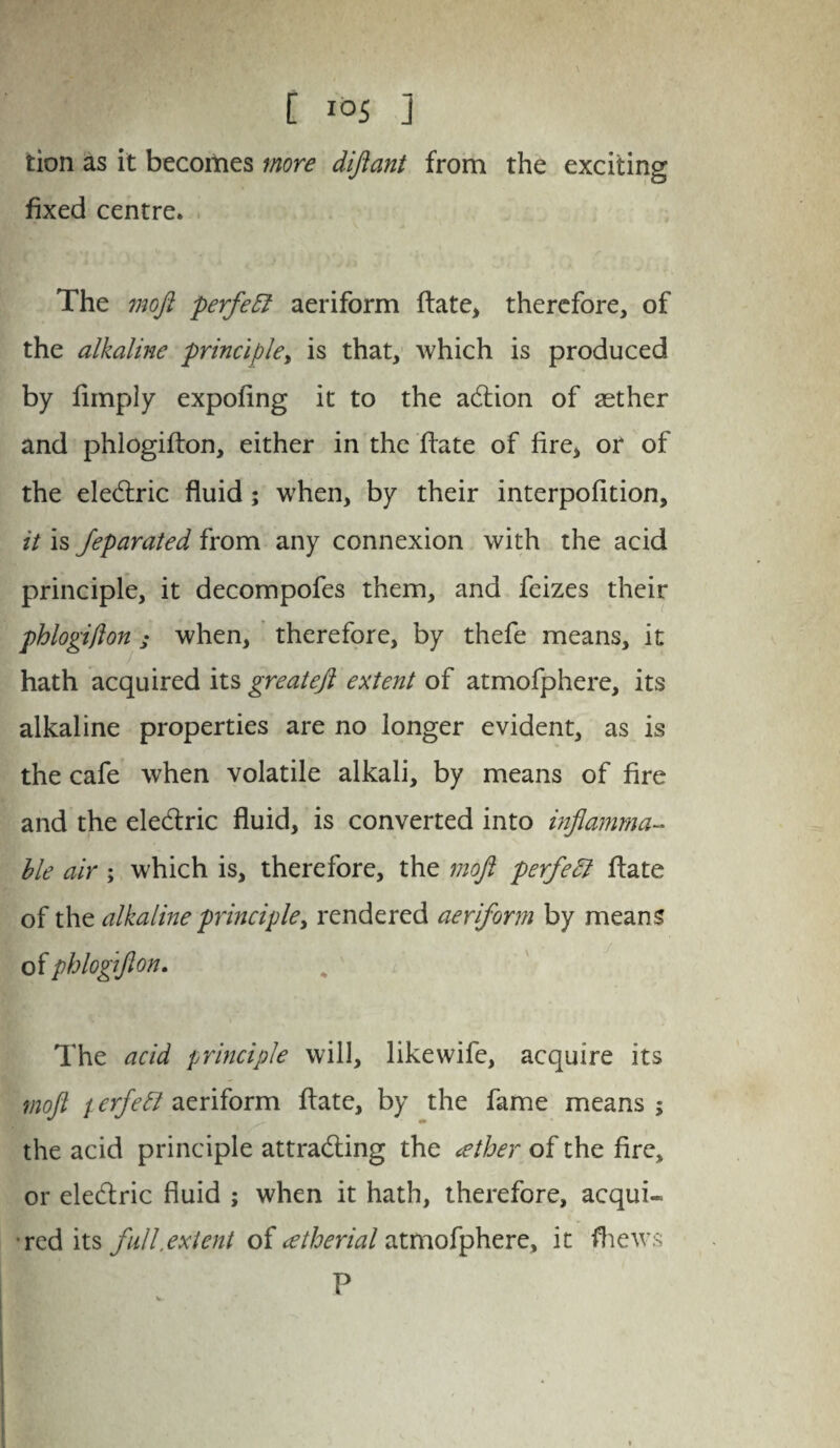 tion as it becomes more diftant from the exciting fixed centre. The 7noJi perfeEl aeriform ftate, therefore, of the alkaline principle, is that, which is produced by limply expofing it to the addon of aether and phlogifton, either in the date of fire, or of the eledric fluid; when, by their interpofition, it is Jeparated from any connexion with the acid principle, it decompofes them, and feizes their phlogifton ; when, therefore, by thefe means, it hath acquired its greateft extent of atmofphere, its alkaline properties are no longer evident, as is the cafe when volatile alkali, by means of fire and the eledric fluid, is converted into inflamma¬ ble air ; which is, therefore, the moft perfeEl flate of the alkaline principle, rendered aeriform by means of phlogifton. The acid principle will, like wife, acquire its moft t erfeEl aeriform date, by the fame means ; the acid principle attrading the (ether of the fire, or eledric fluid ; when it hath, therefore, acqui¬ red its full,extent of afherial atmofphere, it fhews P