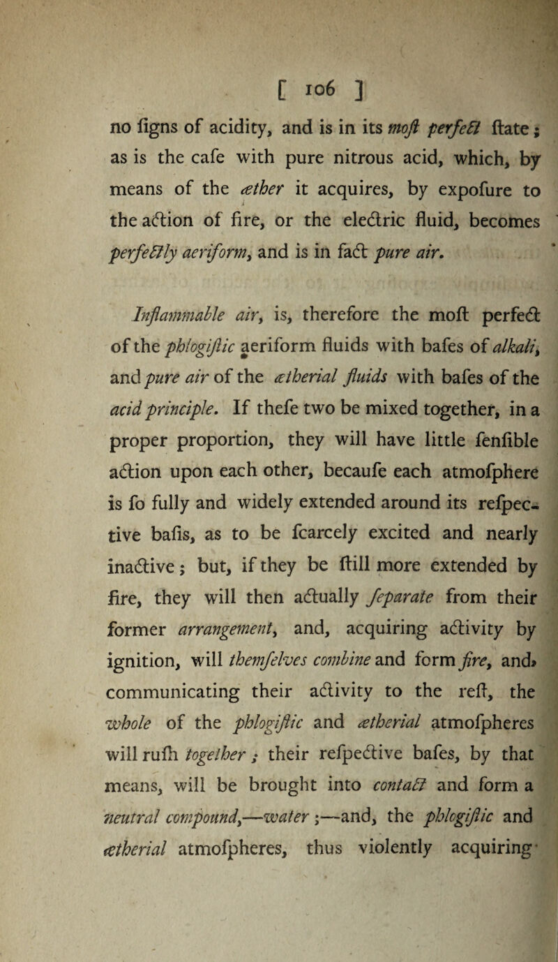 no figns of acidity, and is in its moft perfeft ftate; as is the cafe with pure nitrous acid, which, by means of the ather it acquires, by expofure to i the adion of fire, or the eledric fluid, becomes perfectly aeriform, and is in fad pure air. Inflammable airy is, therefore the moft perfed of the phlogiftic aeriform fluids with bafes of alkaliy and pure air of the cetherial fluids with bafes of the acid principle. If thefe two be mixed together, in a proper proportion, they will have little fenfible adion upon each other, becaufe each atmofphere is fo fully and widely extended around its refpec- tive bafis, as to be fcarcely excited and nearly inadive; but, if they be ftill more extended by fire, they will then adually feparate from their former arrangement, and, acquiring adivity by ignition, will them/elves combine and form fire, and> communicating their adivity to the refl, the whole of the phlogiftic and <etherial atmofpheres will rufh together ; their refpedive bafes, by that means, will be brought into contali and form a neutral compound,—water ;—and, the phlogiftic and *etherial atmofpheres, thus violently acquiring-