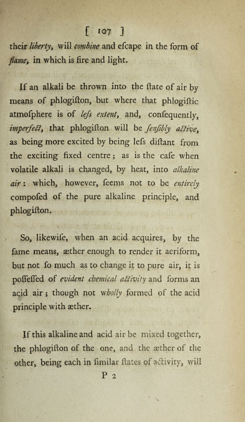 [ *07 ] their liberty> will combine and efcape in the form of flame, in which is fire and light. If an alkali be thrown into the fiate of air by means of phlogifton, but where that phlogiftic atmofphere is of lejs extent, and, confequently, imperfeffi that phlogifion will be Jenfibly attive, as being more excited by being lefs difiant from the exciting fixed centre; as is the cafe when volatile alkali is changed, by heat, into alkaline air: which, however, feems not to be entirely compofed of the pure alkaline principle, and phlogifton. v * v i , > So, likewife, when an acid acquires, by the fame means, aether enough to render it aeriform, but not fo much as to change it to pure air, it is poflefled of evident chemical activity and forms an acid air ; though not wholly formed of the acid principle with aether. If this alkaline and acid air be mixed together, the phlogifton of the one, and the aether of the other, being each in fimilar ftates of a&ivity, will P 2