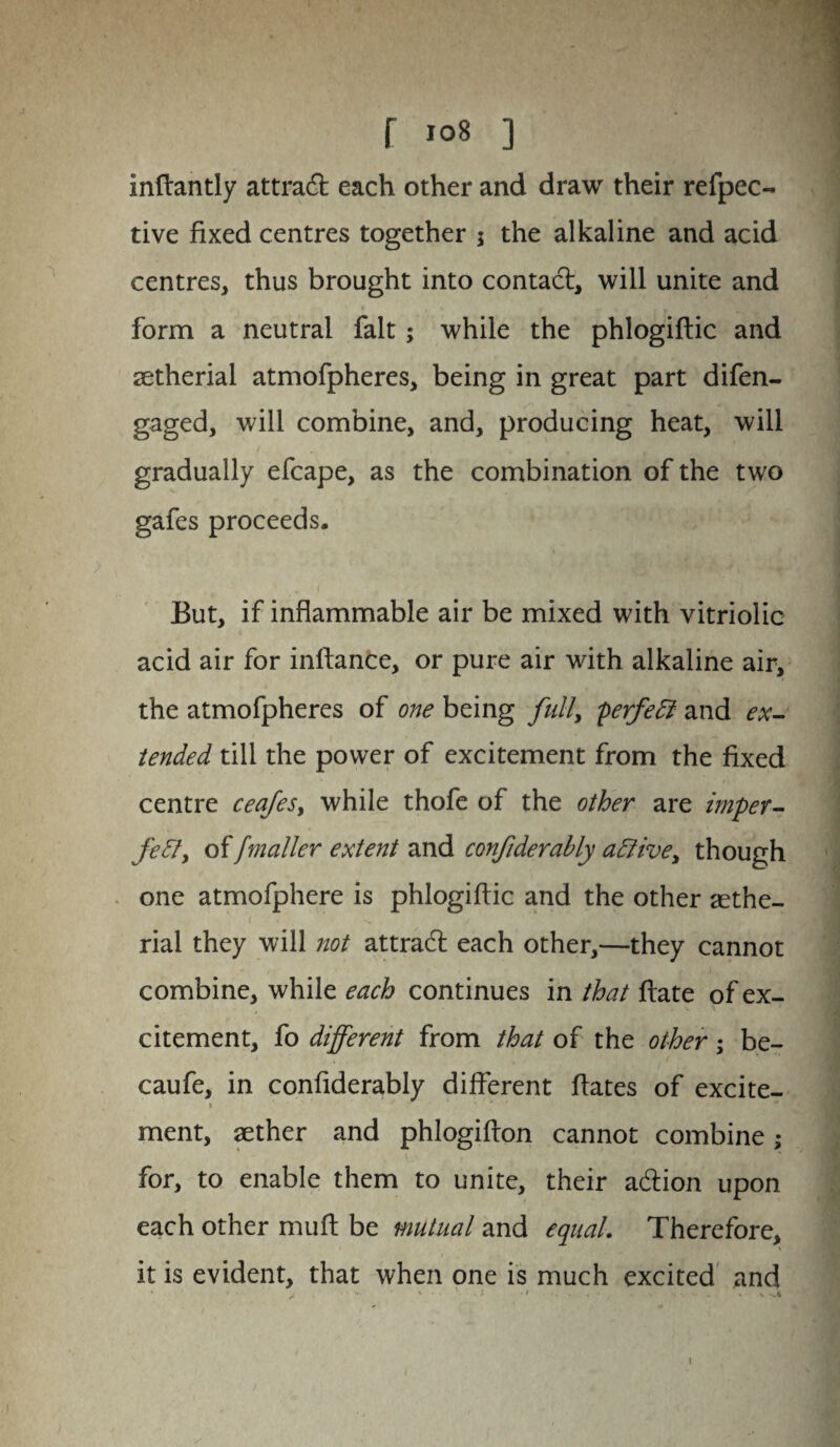 inftantly attract each other and draw their refpec- tive fixed centres together 5 the alkaline and acid centres, thus brought into contact, will unite and form a neutral fait; while the phlogiftic and aetherial atmofpheres, being in great part difen- gaged, will combine, and, producing heat, will gradually efcape, as the combination of the two gafes proceeds. But, if inflammable air be mixed with vitriolic acid air for inftance, or pure air with alkaline air, the atmofpheres of one being full, perfeCi and ex¬ tended till the power of excitement from the fixed centre ceafes, while thofe of the other are imper¬ fect, of [mailer extent and confiderably active, though one atmofphere is phlogiftic and the other aethe¬ rial they will not attradl each other,—they cannot combine, while each continues in that ftate of ex¬ citement, fo different from that of the other; be- caufe, in confiderably different ftates of excite- ment, aether and phlogifton cannot combine; for, to enable them to unite, their a&ion upon each other mu ft be mutual and equal. Therefore, it is evident, that when one is much excited and ' * _• • • v ' ■ ' • i * 1 • - • - ' - • \ .4