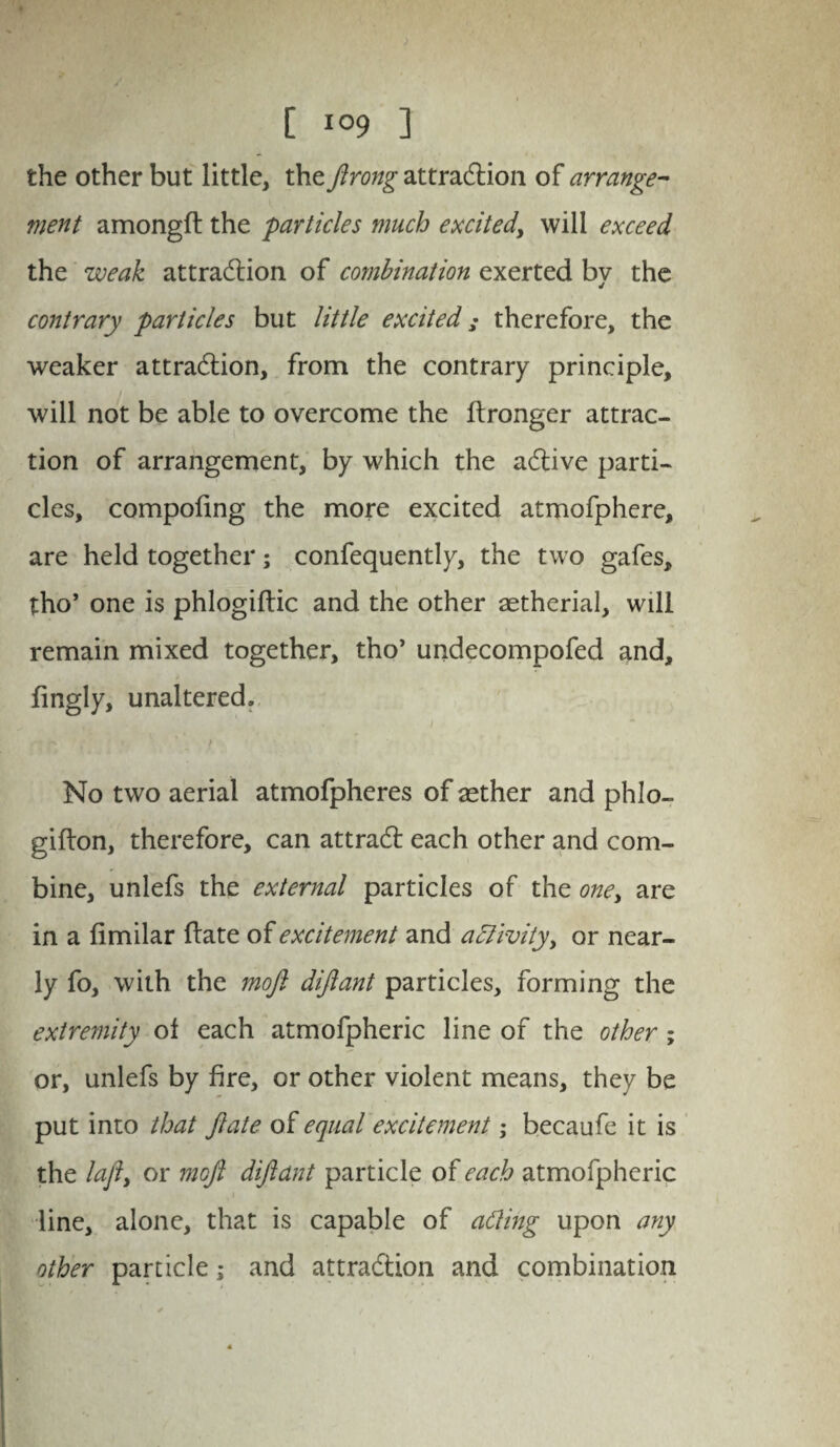 the other but little, the firong attradlion of arrange¬ ment amongft the particles much excited, will exceed the weak attradlion of combination exerted by the contrary particles but little excited; therefore, the weaker attradlion, from the contrary principle, will not be able to overcome the ftronger attrac¬ tion of arrangement, by which the adlive parti¬ cles, compofing the more excited atmofphere, are held together; confequently, the two gafes, tho’ one is phlogiltic and the other aetherial, will remain mixed together, tho’ undecompofed and, fingly, unaltered, i ■ No two aerial atmofpheres of aether and phlo- gifton, therefore, can attradl each other and com¬ bine, unlefs the external particles of the one, are in a fimilar flate of excitement and adlivityy or near¬ ly fo, with the moft dijlant particles, forming the extremity of each atmofpheric line of the other; or, unlefs by fire, or other violent means, they be put into that flate of equal excitement; becaufe it is the lafty or mofl diflant particle of each atmofpheric line, alone, that is capable of acting upon any other particle; and attradlion and combination