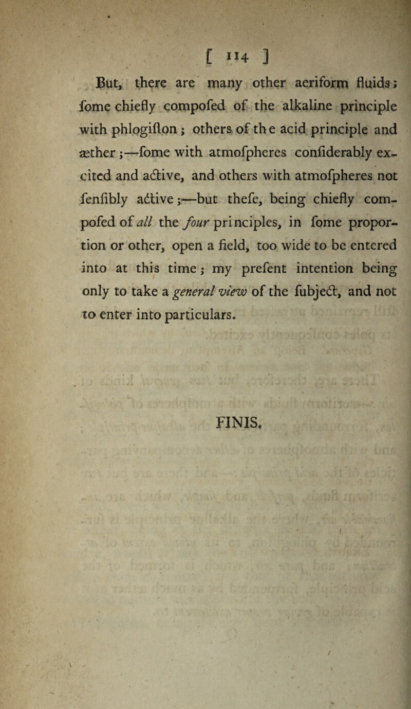 But, there are many other aeriform fluids; fome chiefly compofed of the alkaline principle with phlogifton; others of th e acid principle and aether;—fome with atmofpheres confiderably ex¬ cited and adtive, and others with atmofpheres not fenfibly adtive;—but thefe, being chiefly com¬ pofed of all the four pri nciples, in fome propor¬ tion or other, open a field, too wide to be entered into at this time; my prefent intention being only to take a general view of the fubjedt, and not to enter into particulars. FINIS*