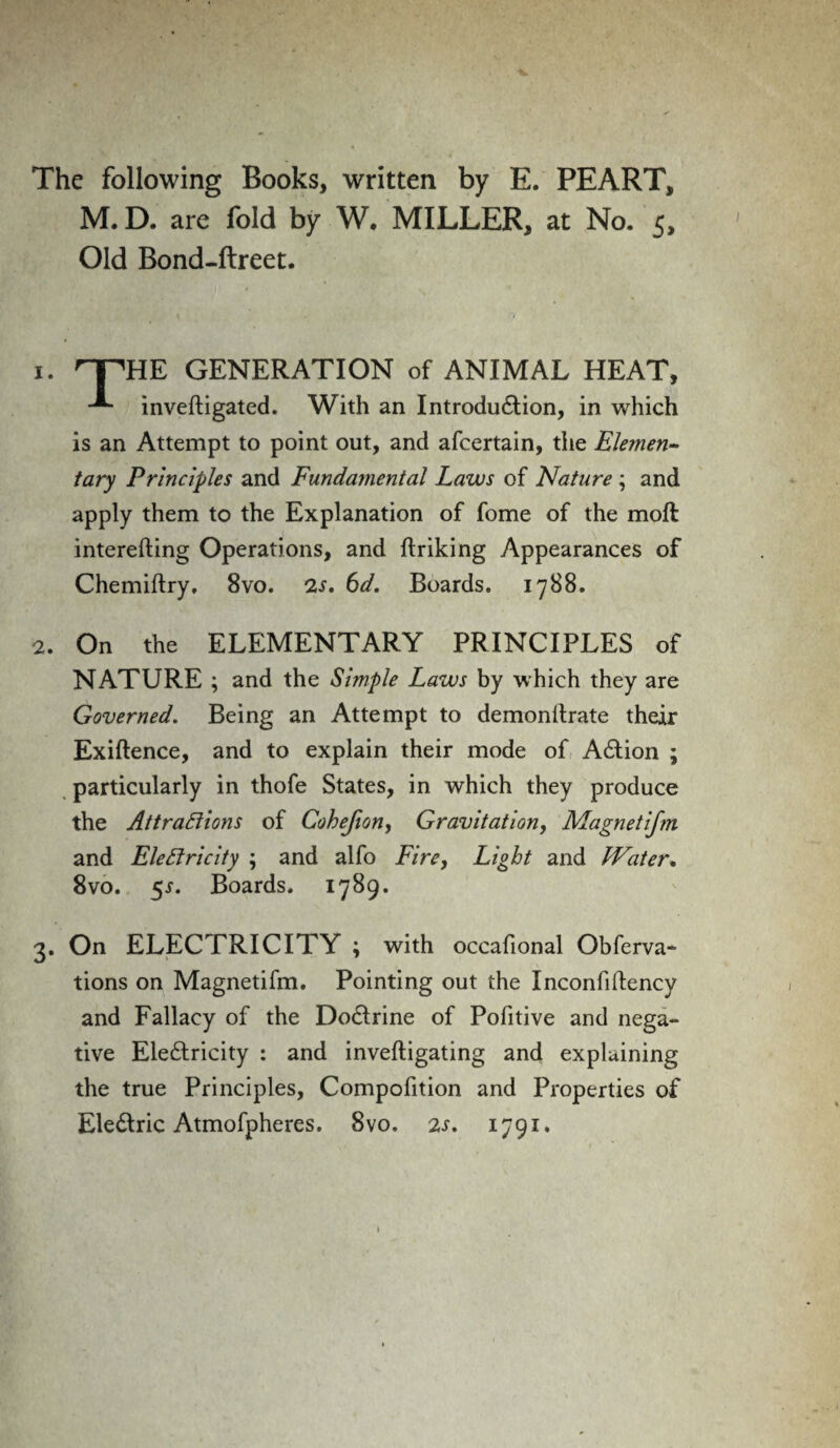 The following Books, written by E. PEART, M. D. are fold by W. MILLER, at No. 5, Old Bond-ftreet. 1. HPHE GENERATION of ANIMAL HEAT, inveftigated. With an Introduction, in which is an Attempt to point out, and afcertain, the Elemen¬ tary Principles and Fundamental Laws of Nature ; and apply them to the Explanation of fome of the moft interefting Operations, and ftriking Appearances of Chemiftry. 8vo. 2s. 6d. Boards. 1788. 2. On the ELEMENTARY PRINCIPLES of NATURE ; and the Simple Laws by which they are Governed. Being an Attempt to demonitrate their Exiftence, and to explain their mode of ACtion ; particularly in thofe States, in which they produce the Attractions of Cohefion, Gravitation, Magnetifm and Electricity ; and alfo Fire, Light and Water. 8vo. 5.?. Boards. 1789. 3. On ELECTRICITY ; with occafional Obferva- tions on Magnetifm. Pointing out the Inconfiltency and Fallacy of the DoCtrine of Pofitive and nega¬ tive Eleftricity : and inveftigating and explaining the true Principles, Compofition and Properties of EleCtric Atmofpheres. 8vo. 2s. 1791.