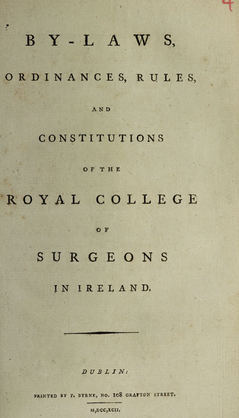 BY-LAWS, ORDINANCES, RULES, AND CONSTITUTIONS O F T H E ROYAL COLLEGE O F SURGEONS IN IRELAND, DUBLIN; PRINTED BY P* BYRNE, NO. I08 GRAFTON STREET* M,DCC,XCIZ,