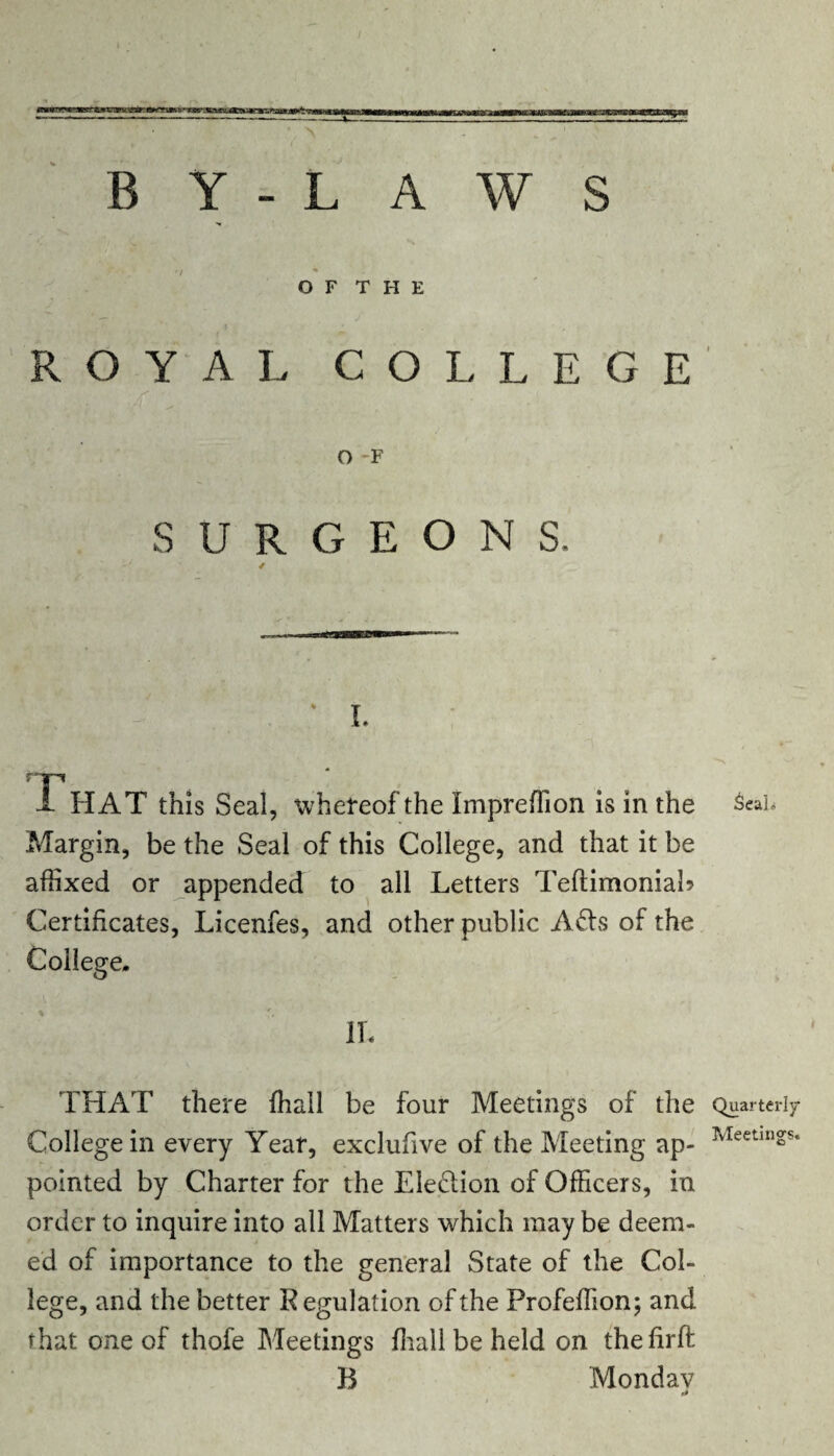 O F T H E ROYAL COLLEGE O F SURGEONS. i. That this Seal, whereof the Impreffion is in the Seal* Margin, be the Seal of this College, and that it be affixed or appended to all Letters Teftimonial? Certificates, Licenfes, and other public A6ts of the College. 1L THAT there ffiall be four Meetings of the Quarterly College in every Year, exclufive of the Meeting ap- Meetings‘ pointed by Charter for the Election of Officers, in order to inquire into all Matters which may be deem¬ ed of importance to the general State of the Col¬ lege, and the better R egulation of the Profeffion; and that one of thofe Meetings ffiall be held on thefirft B Monday