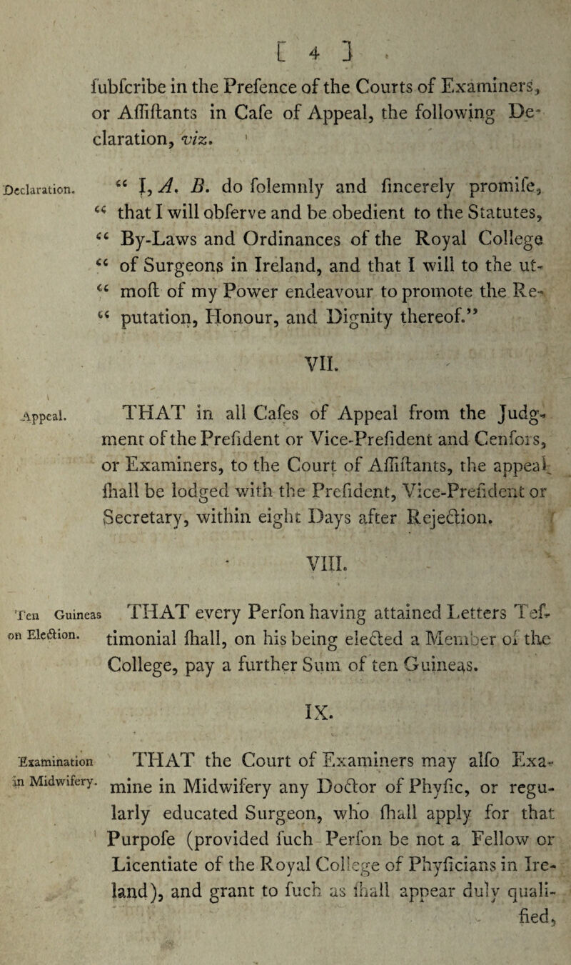 [43. fubfcribe in the Prefence of the Courts of Examiners, or Afliftants in Cafe of Appeal, the following De~ claration, viz. Declaration. “ I, A. B. do folemnly and fmcerely promife, that I will obferve and be obedient to the Statutes, By-Laws and Ordinances of the Royal College of Surgeons in Ireland, and that I will to the ut- <c moft of my Power endeavour to promote the Re- u putation, Honour, and Dignity thereof.” VII. Appeal. THAT in all Cafes of Appeal from the Judg* ment of the Prefident or Vice-Prefident and Cenfois, or Examiners, to the Court of Afliftants, the appeal lhall be lodged with the Prefident, Vice-Prefident or Secretary, within eight Days after Rejection. VIII. Ten Guineas THAT every Perfon having attained Letters Teh- on Eicdion. timonial lhall, on his being elected a Member ol the College, pay a further Sum of ten Guineas. IX. Examination THAT the Court of Examiners may alfo Exa- m Midwifery. mjne jn Midwifery any Doctor of Phyfic, or regu¬ larly educated Surgeon, who fhall apply for that Purpofe (provided fuch Perfon be not a Fellow or Licentiate of the Royal College of Phylicians in Ire¬ land), and grant to fuch as lhall appear duly quali¬ fied,