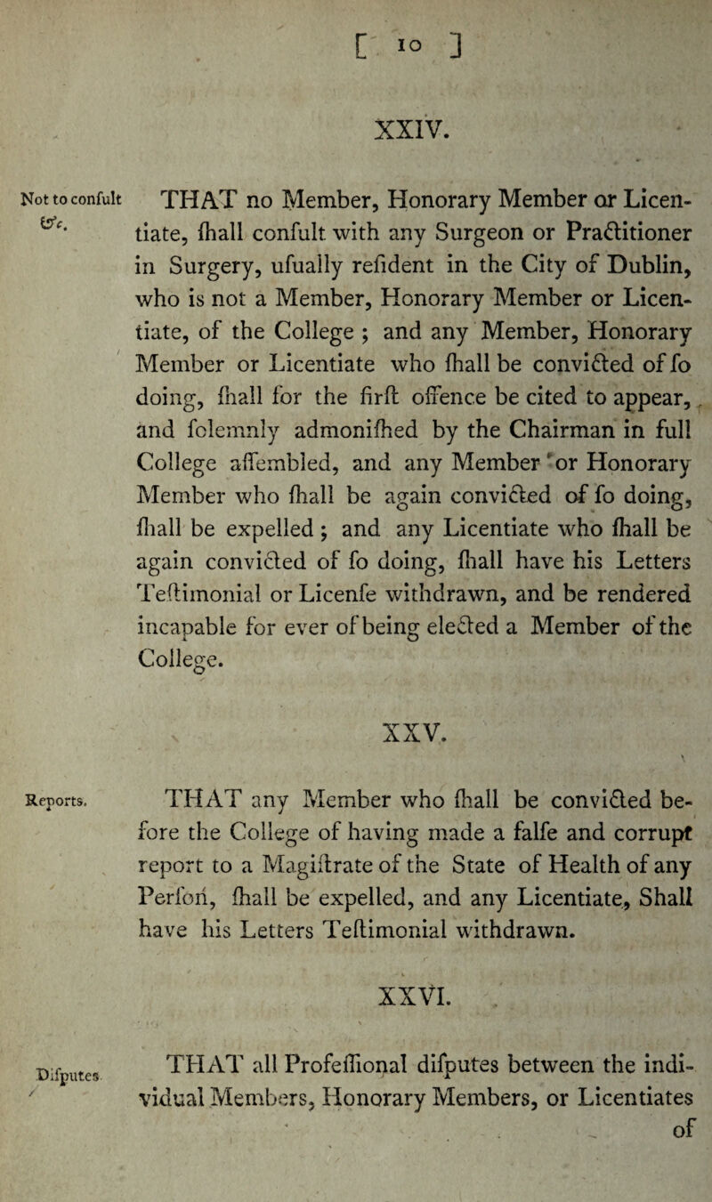 [ 1° ] Not to confult bV. Reports. Difputes / XXIV. THAT no Member, Honorary Member or Licen¬ tiate, fhall confult. with any Surgeon or Praflitioner in Surgery, ufually relldent in the City of Dublin, who is not a Member, Honorary Member or Licen¬ tiate, of the College ; and any Member, Honorary Member or Licentiate who fhall be convi&ed of fo doing, fhall for the firfl offence be cited to appear,, and folemnly admonifhed by the Chairman in full College alfembled, and any Member or Honorary Member who fhall be again convifled of fo doing, {hall be expelled ; and any Licentiate who fhall be again convicled of fo doing, {hall have his Letters Teflimonial or Licenfe withdrawn, and be rendered incapable for ever of being defied a Member of the College. XXV. THAT any Member who fhall be convi&ed be¬ fore the College of having made a falfe and corrupt report to a Magiflrate of the State of Health of any Per fori, fhall be expelled, and any Licentiate, Shall have his Letters Teflimonial withdrawn. xxvi. ; THAT all Profeifional difputes between the indi¬ vidual Members, Honorary Members, or Licentiates of