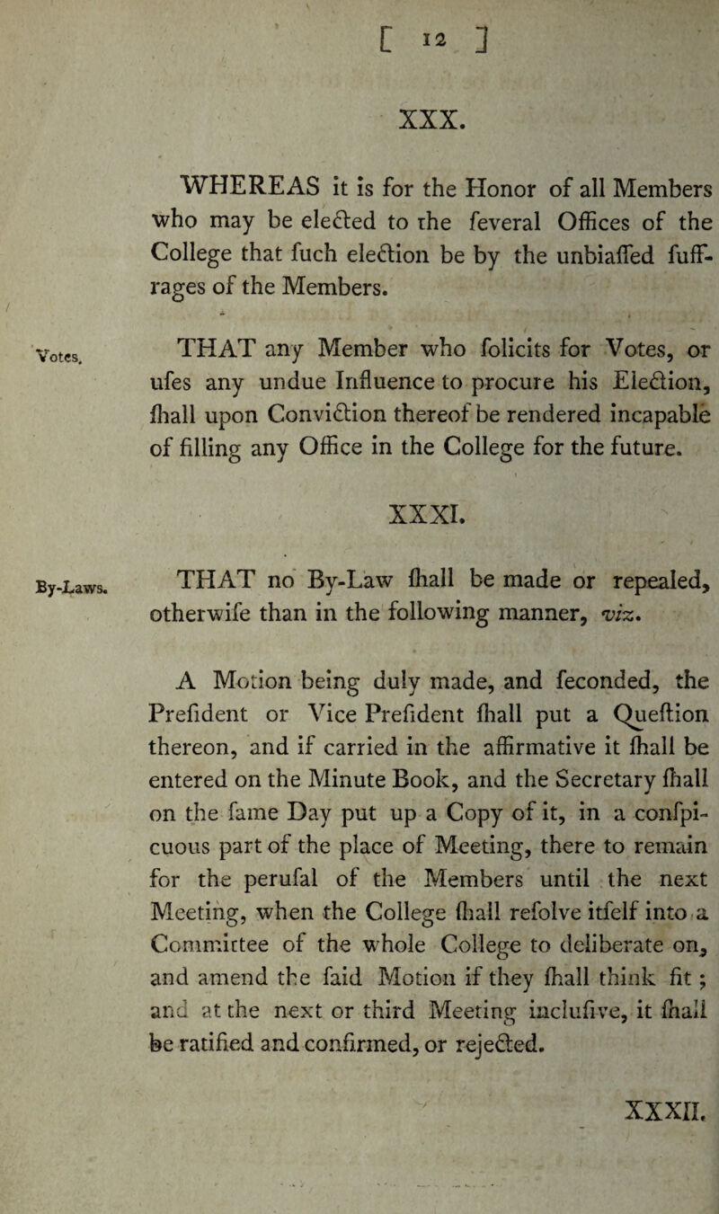 / Votes. By-Laws. XXX. WHEREAS it is for the Honor of all Members who may be elected to the feveral Offices of the College that fuch ele&ion be by the unbialfed fuff- rages of the Members. * . THAT any Member who folicits for Votes, or ufes any undue Influence to procure his Eie&ion, fhall upon Conviction thereof be rendered incapable of filling any Office in the College for the future. XXXI. THAT no By-Law fhall be made or repealed, otherwife than in the following manner, viz. A Motion being duly made, and feconded, the Prefident or Vice Prefident fhall put a Queftion thereon, and if carried in the affirmative it fhall be entered on the Minute Book, and the Secretary fhall on the fame Day put up a Copy of it, in a confpi- cuous part of the place of Meeting, there to remain for the perufal of the Members until the next Meeting, when the College fhall refolve itfelf into a Committee of the whole College to deliberate on, and amend the faid Motion if they fhall think fit; and at the next or third Meeting inclufive, it fhail be ratified and confirmed, or reje&ed.