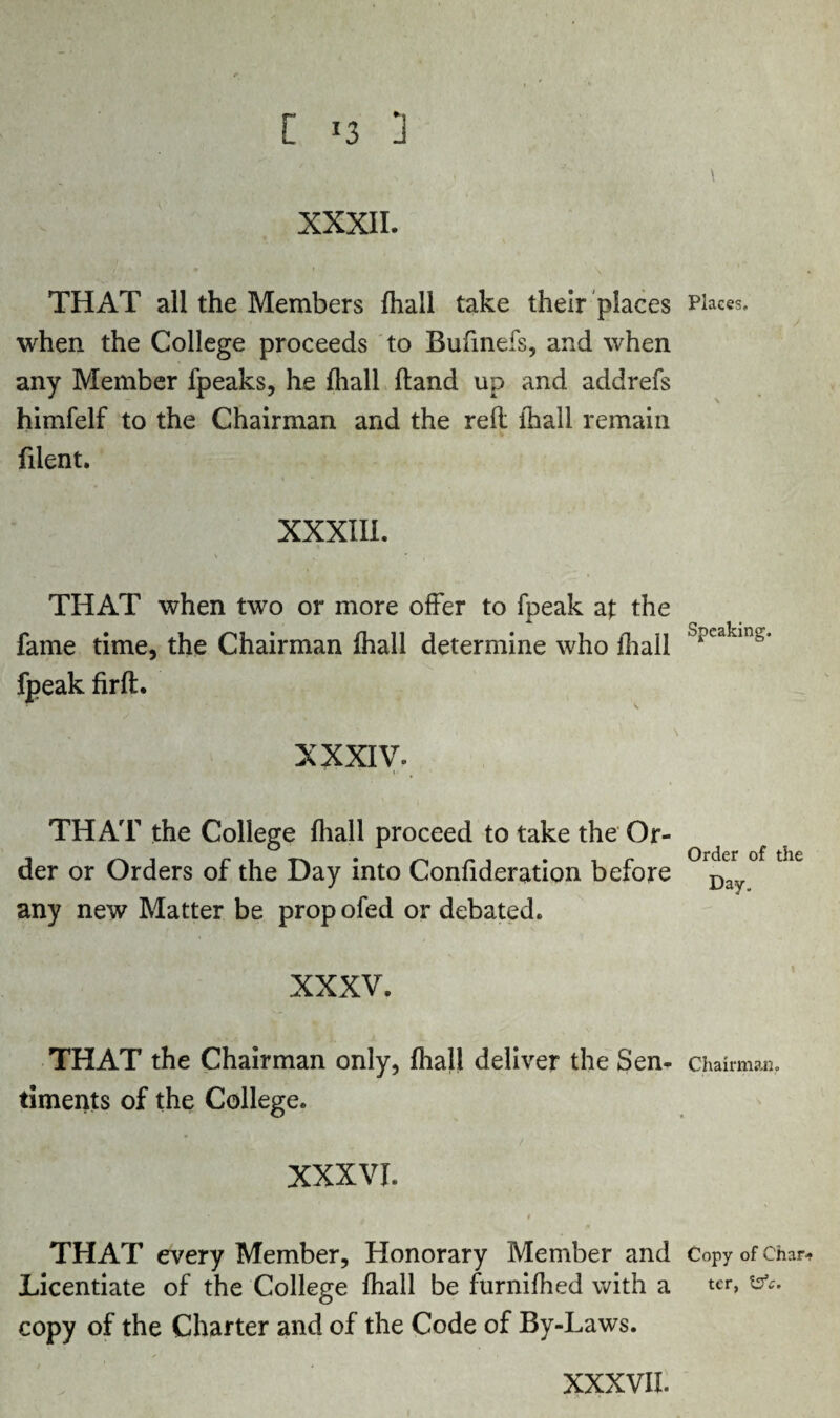 [ !3 ] XXXII. THAT all the Members {hall take their places when the College proceeds to Bufinefs, and when any Member {peaks, he {hall hand up and addrefs himfelf to the Chairman and the reft ihall remain filent. XXXIII. THAT when two or more offer to fpeak at the fame time, the Chairman Ihall determine who {hail fpeak fir ft. XXXIV. THAT the College {hall proceed to take the Or¬ der or Orders of the Day into Confideration before any new Matter be prop ofed or debated. XXXV. THAT the Chairman only, Ihall deliver the Sen¬ timents of the College. XXXVI. THAT every Member, Honorary Member and Licentiate of the College Ihall be furnifhed with a copy of the Charter and of the Code of By-Laws. Places. Speaking. Order of the Day. Chairman. Copy of Char* ter, tsV.