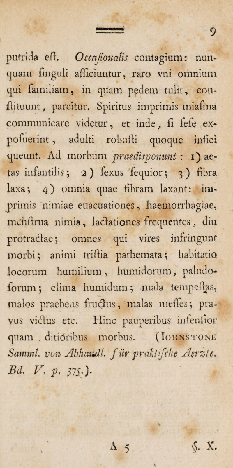 putrida eff. Occajiomtis contagium: nun¬ quam finguli afficiuntur, raro vni omnium qui familiam, in quam pedem tulit, con- flituunt, parcitur. Spiritus imprimis miafma communicare videtur, et inde, ii lefe ex- poiuerint, adulti robufii quoque infici queunt. Ad morbum pnudisponunt: i) ae¬ tas infantilis; 2) fexus fequior; 3) fibra laxa; 4) omnia quae fibram laxant: im¬ primis nimiae euacuationes, haemorrhagiae, mehffrua nimia, ladlationes frequentes, diu protradtae; omnes qui vires infringunt morbi; animi triflia pathemata; habitatio locorum humilium, humidornm, paludo- forum; clima humidum; mala tempefhs, malos praebens fruclus, malas meiles; pra¬ vus vicdus etc. Hinc pauperibus infeniior quam . ditioribus morbus. (Iohnstone Samml. von Abhaudl. f iir praktifche Atrzte, Bd. V\ p. 57X0' A 5 $. X.