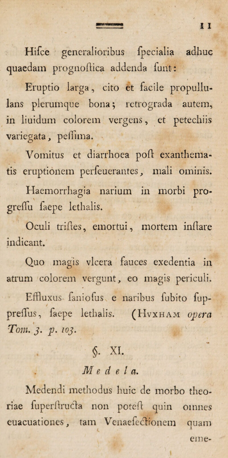 Hifce generalioribus fpecialia adhuc quaedam prognoftica addenda funt: Eruptio larga, cito et facile propullu- lans plerumque bona; retrograda autem, in liuidum colorem vergens, et petechiis variegata, peffima. f '. Vomitus et diarrhoea pod exanthema¬ tis eruptionem perfeuerantes, mali ominis. Haemorrhagia narium in morbi pro- gredu faepe lethalis. Oculi triftes, emortui, mortem inflare indicant. Quo magis vlcera fauces exedentia in atrum colorem vergunt, eo magis periculi. Effluxus faniofus e naribus fubito fup- preffus, faepe lethalis. (Hvxham opera i Tom. j. p. ioj. §. XI. I Medela. Medendi methodus huic de morbo theo¬ riae fuperdrudta non poted quin omnes euacuationes, tam Venaefecdfonem quam eme-