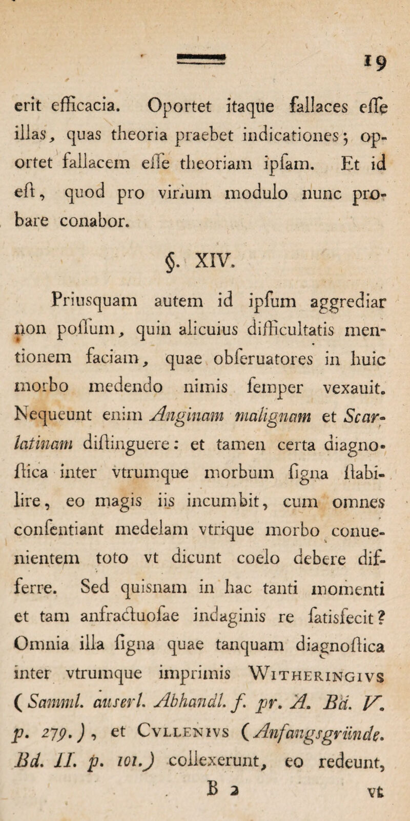 l9 erit efficacia. Oportet itaque fallaces effie illas, quas theoria praebet indicationes $ op¬ ortet fallacem elTe theoriam ipfam. Et id eft, quod pro virium modulo nunc pro¬ bare conabor. §. XIV. Priusquam autem id ipfum aggrediar non polium, quin alicuius difficultatis men¬ tionem faciam, quae obieruatores in huic morbo medendo nimis femper vexauit. Nequeunt enim Anginam malignam et Scar- latinani diftinguere: et tamen certa aiagno- flica inter vtruinque morbum ligna flabi- lire, eo magis iis incumbit, cum omnes confentiant medelam vtrique morbo conue- nientem toto vt dicunt coelo debere dif¬ ferre. Sed quisnam in hac tanti momenti et tam anfra&uofae indaginis re fatisfecit? Omnia illa figna quae tanquam diagnoffica inter vtrumque imprimis Witheringivs ( SammL anseri. Abhandl. f pr, A. Bd. jV. p. 279.) , et Cvllenivs (Anfangsgriinde. Bd. 11. p. 101.J collexerunt, eo redeunt, . B 2 vt