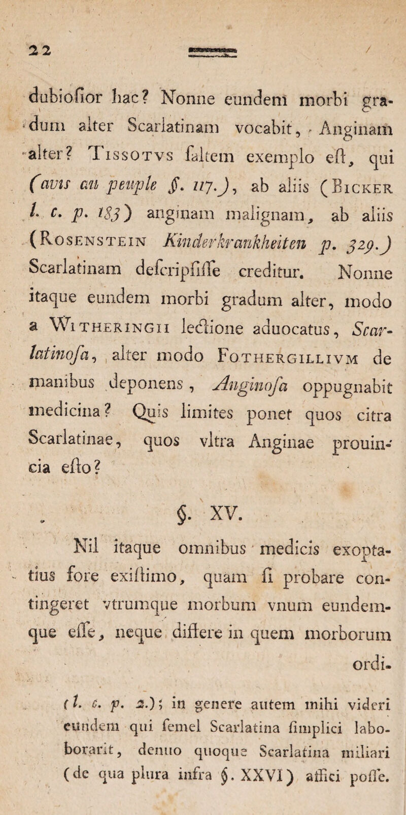 dubiofior hac? Nonne eundem morbi gra¬ dum alter Scarlatinam vocabit, - Anginam alter? Tissotvs faltem exemplo eft, qui (avis an peuple §. uy.J, ab aliis (Bicker L c. p. tSj') anginam malignam, ab aliis ( Rosenstetn Kinderkrankheiten p. 329.J Scarlatinam defcripfilTe creditur. Nonne itaque eundem morbi gradum alter, modo a Witheringii lediione aduocatus, Scar- latinofa, alter modo Fothergillivm de manibus deponens, Anginofa oppugnabit medicina? Quis limites ponet quos citra Scarlatinae, quos vitra Anginae prouin- cia cflo ? §. XV. Nil itaque omnibus medicis exopta¬ tius fore exillimo, quam A probare con¬ tingeret vtrumque morbum vnum eundem- que efle, neque diftere in quem morborum ordi- (l. c. p. 2.); in genere autem mihi videri eundem qui femel Scarlatina fimplici labo- borarit, dentio quoque Scarlatina miliari (de qua plura infra $. XXVI) affici poffie.