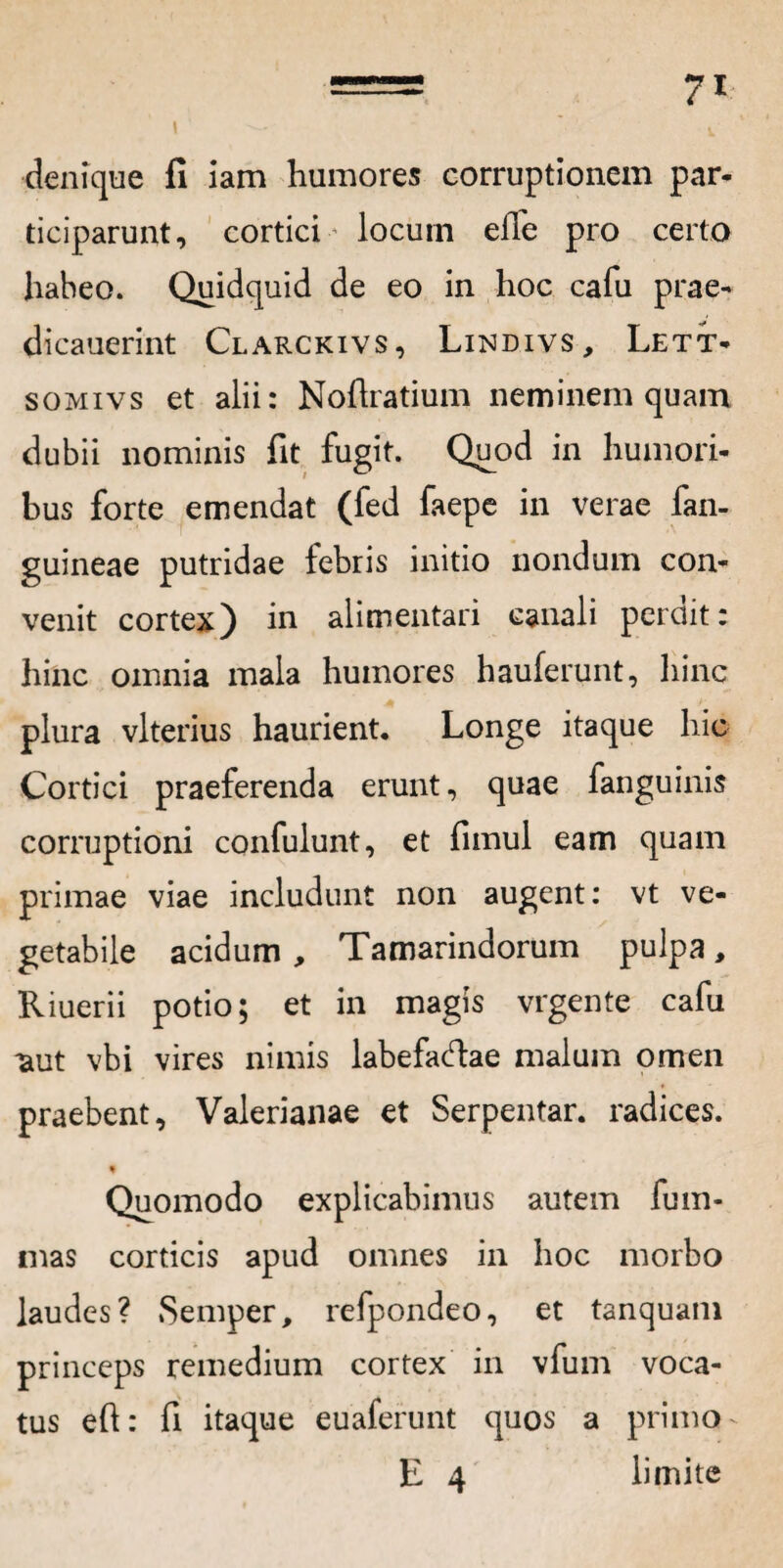 I denique fi iam humores corruptionem par- ticiparunt, cortici locum elTe pro certo habeo. Quidquid de eo in hoc cafu prae- dicauerint Clarckivs, Lindivs, Lett- somivs et alii: Noflratium neminem quam dubii nominis fit fugit. Quod in humori¬ bus forte emendat (fed faepe in verae fan- guineae putridae febris initio nondum con¬ venit cortex) in alimentari canali perdit: hinc omnia mala humores hauferunt, hinc plura vlterius haurient. Longe itaque hic Cortici praeferenda erunt, quae fanguinis corruptioni confulunt, et fimul eam quam primae viae includunt non augent: vt ve¬ getabile acidum , Tamarindorum pulpa, Riuerii potio; et in magis vrgente cafu aut vbi vires nimis labefadae malum omen praebent, Valerianae et Serpentar. radices. t Quomodo explicabimus autem fum- mas corticis apud omnes in hoc morbo laudes? Semper, refpondeo, et tanquam princeps remedium cortex in vfum voca¬ tus eft: fi itaque euaferunt quos a prima - E 4 limite