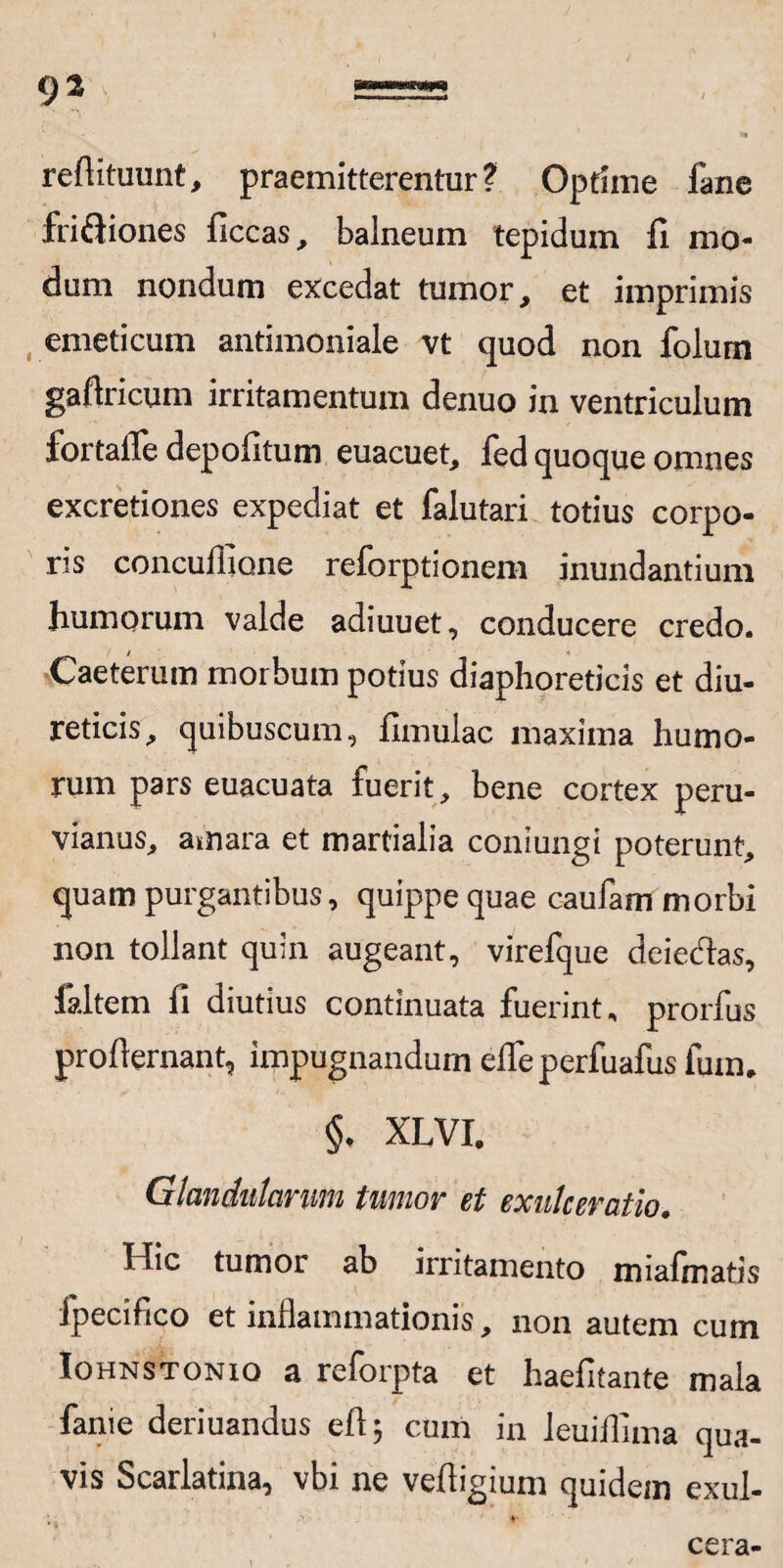 refiituunt, praemitterentur ? Optime fane frifjiones ficcas, balneum tepidum fi mo¬ dum nondum excedat tumor, et imprimis emeticum antimoniale vt quod non folum gafiricum irritamentum denuo in ventriculum fortaffe depofitum euacuet, fed quoque omnes excretiones expediat et falutari totius corpo¬ ris concufiione reforptionem inundantium humorum valde adiuuet, conducere credo. Caeterum morbum potius diaphoreticis et diu¬ reticis, quibuscum, fimulac maxima humo¬ rum pars euacuata fuerit, bene cortex peru- vianus, amara et martialia coniungi poterunt, quam purgantibus, quippe quae caufam morbi non tollant quin augeant, virefque deiecflas, faltem fi diutius continuata fuerint, prorfus profiernant, impugnandum efieperfuafus fum, §• XLVI. Glandularum tumor et exulceratio. Hic tumor ab irritamento miafinatis fpecifico et inflammationis, non autem cum Iohnstonio a reforpta et haefitante mala fanie deriuandus eft; cum in leuiflima qua¬ vis Scarlatina, vbi ne vefiigium quidem exul¬ cera-