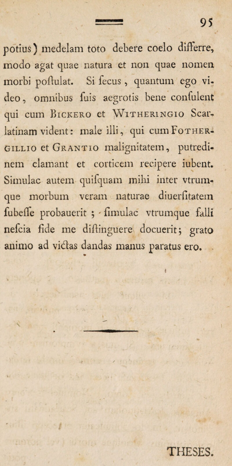 potius) medelam toto debere coelo differre, modo agat quae natura et non quae nomen morbi poflulat. Si fecus , quantum ego vi- deo, omnibus fuis aegrotis bene confulent qui cum Bickero et Witheringio Scar- latinam vident: male illi, qui cumFoTHER- gillio et Grantio malignitatem, putredi¬ nem clamant et corticem recipere iubent. Simulae autem quifquam mihi inter vtrum- que morbum veram naturae diuerfitatem fubeffe probauerit ; ' fimulac vtrumque falli nefeia fide me diflinguere docuerit; grato animo ad vidas dandas manus paratus ero. t r < ) \ THESES.