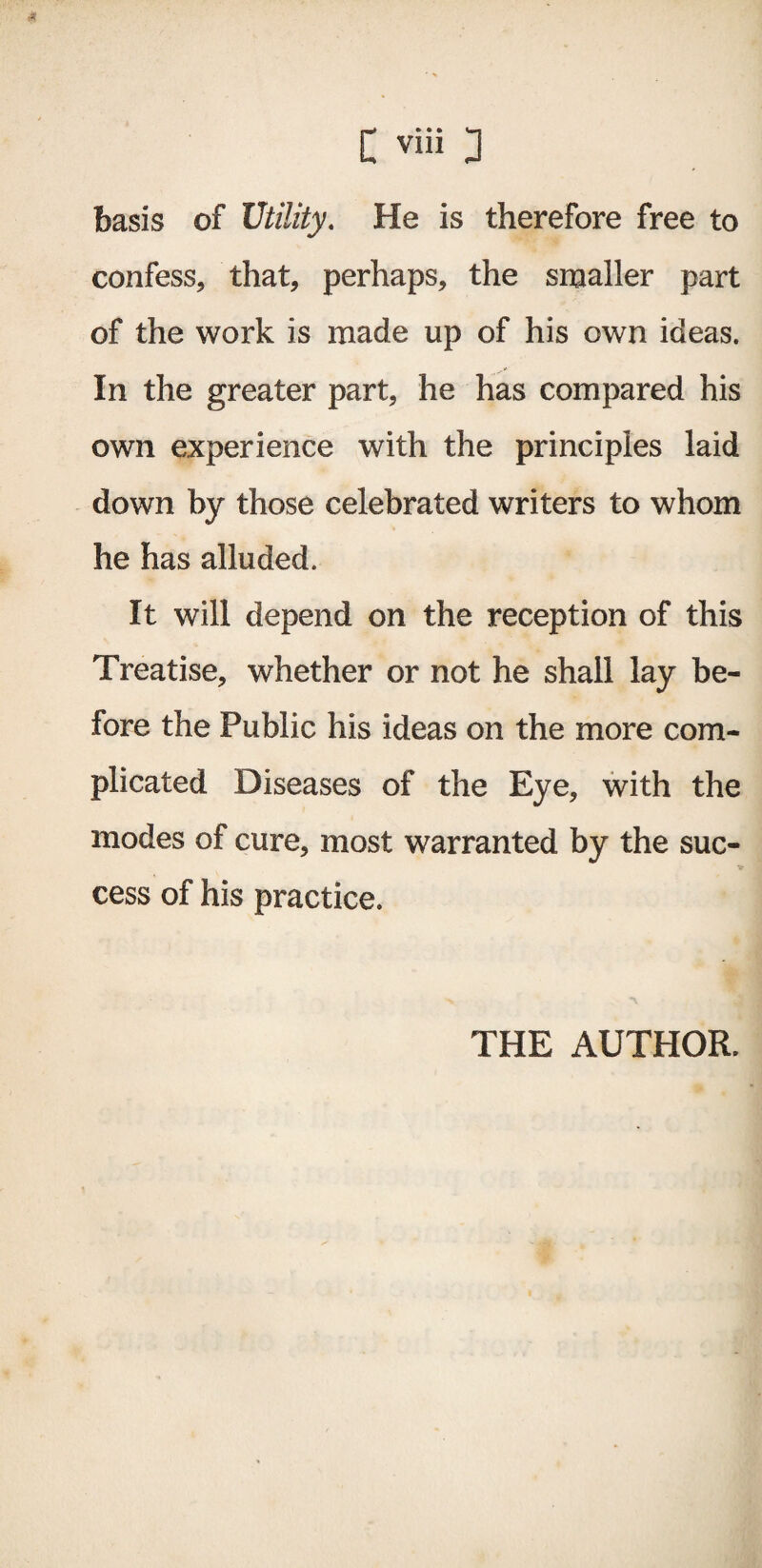 basis of Utility. He is therefore free to confess, that, perhaps, the smaller part of the work is made up of his own ideas. In the greater part, he has compared his own experience with the principles laid down by those celebrated writers to whom he has alluded. It will depend on the reception of this Treatise, whether or not he shall lay be¬ fore the Public his ideas on the more com¬ plicated Diseases of the Eye, with the modes of cure, most warranted by the suc¬ cess of his practice. THE AUTHOR.