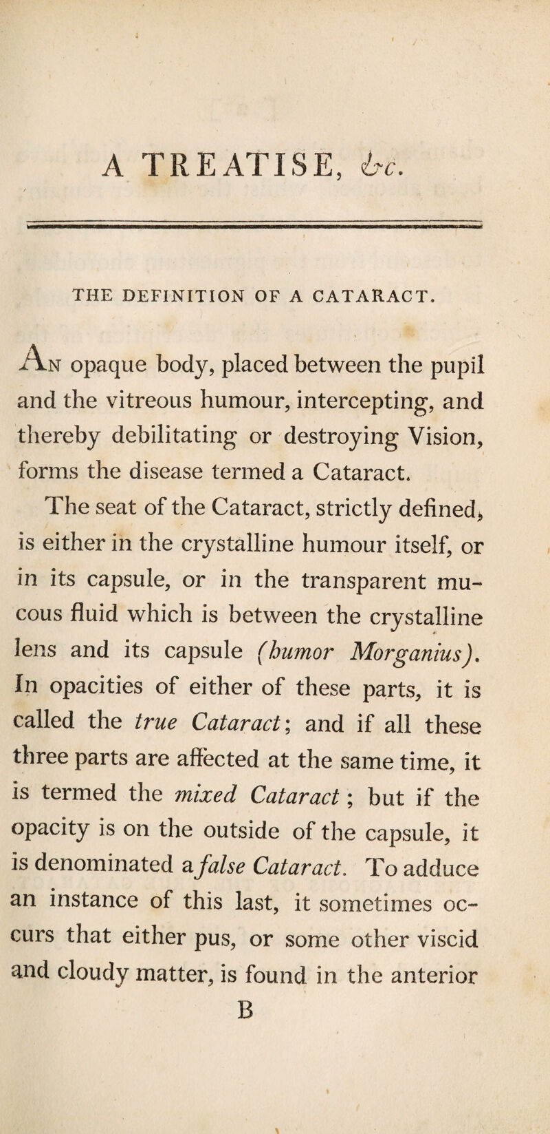 A TREATISE , l?c. THE DEFINITION OF A CATARACT. An opaque body, placed between the pupil and the vitreous humour, intercepting, and thereby debilitating or destroying Vision, forms the disease termed a Cataract. The seat of the Cataract, strictly defined, is either in the crystalline humour itself, or in its capsule, or in the transparent mu¬ cous fluid which is between the crystalline lens and its capsule (humor Morganius). In opacities of either of these parts, it is called the true Cataract; and if all these three parts are affected at the same time, it is termed the mixed Cataract; but if the opacity is on the outside of the capsule, it is denominated a false Cataract. To adduce an instance of this last, it sometimes oc¬ curs that either pus, or some other viscid and cloudy matter, is found in the anterior B