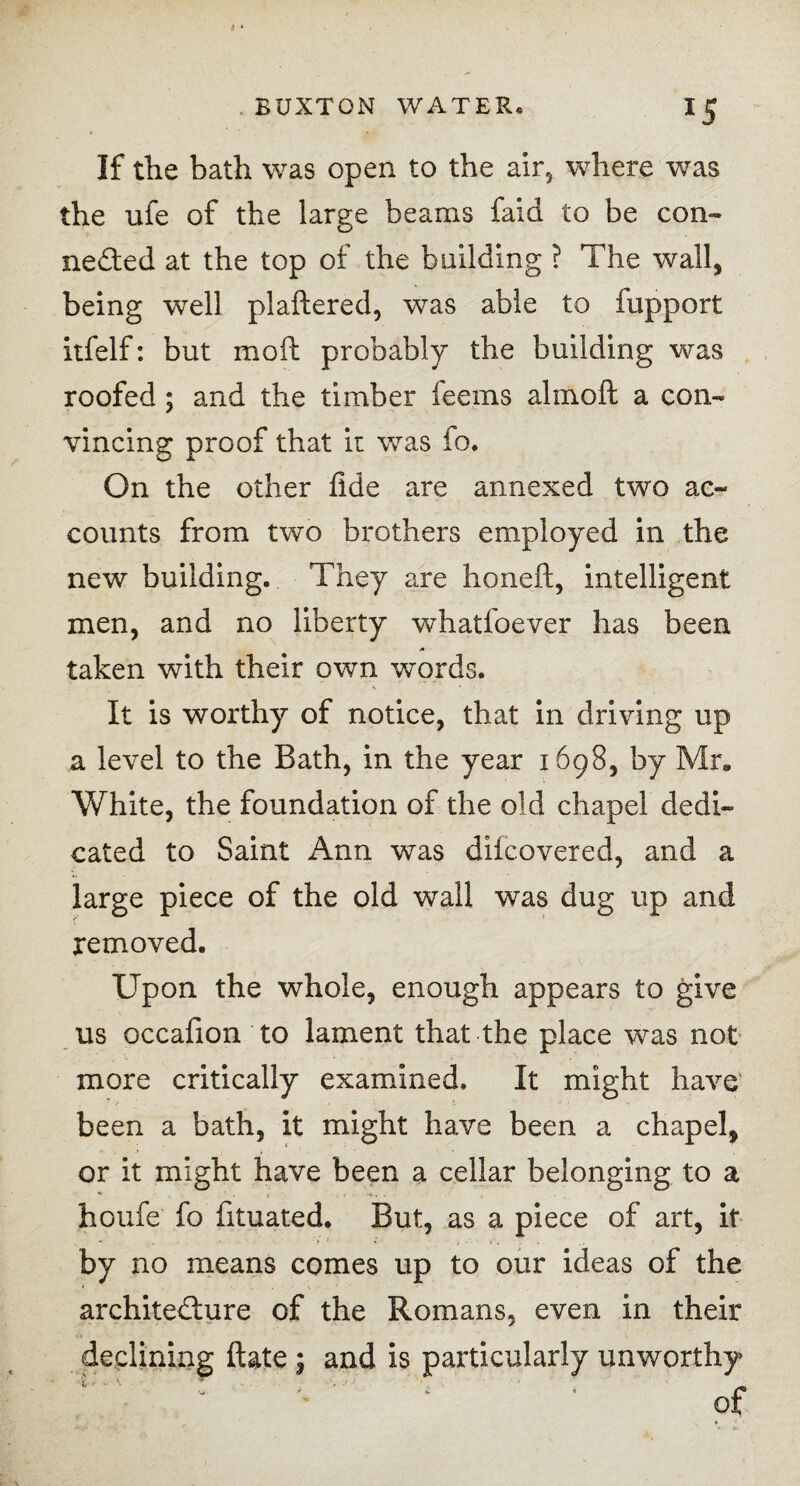 If the bath was open to the air, where was the ufe of the large beams faid to be con¬ ceded at the top of the building ? The wall, being well plaftered, was able to fupport itfelf: but moll probably the building was roofed; and the timber feems alrnoft a con¬ vincing proof that it was fo. On the other fide are annexed two ac¬ counts from two brothers employed in the new building. They are honeft, intelligent men, and no liberty whatfoever has been taken with their own words. It is worthy of notice, that in driving up a level to the Bath, in the year 1698, by Mr, White, the foundation of the old chapel dedi¬ cated to Saint Ann was diicovered, and a large piece of the old wall was dug up and removed. Upon the whole, enough appears to give us occafion to lament that the place was not more critically examined. It might have been a bath, it might have been a chapel, or it might have been a cellar belonging to a houfe fo fituated. But, as a piece of art, it by no means comes up to our ideas of the architedure of the Romans, even in their declining date ; and is particularly unworthy