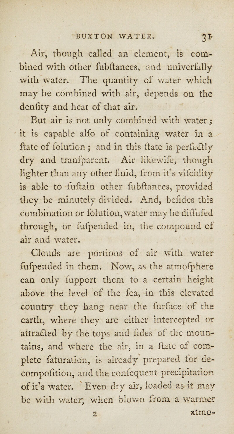 3* Air, though called an element, is com¬ bined with other fubftances, and univerfally with water. The quantity of water which may be combined with air, depends on the denfity and heat of that air. But air is not only combined with water; it is capable alfo of containing water in a ftate of folution ; and in this ftate is perfectly dry and tranfparent. Air likewife, though lighter than any other fluid, from it’s vifcidity is able to fuftain other fubftances, provided they be minutely divided. And, befides this combination or folution,water maybe diffufed through, or fufpended in, the compound of air and water. Clouds are portions of air with water fufpended in them. Now, as the atmofphere can only fupport them to a certain height above the level of the fea, in this elevated country they hang near the furface of the earth, where they are either intercepted or attracted by the tops and fides of the moun¬ tains, and where the air, in a ftate of com¬ plete faturation, is already prepared tor de- compofition, and the confequent precipitation of it’s water. Even dry air, loaded as it may be with water, when blown from a warmer 2, atmo-