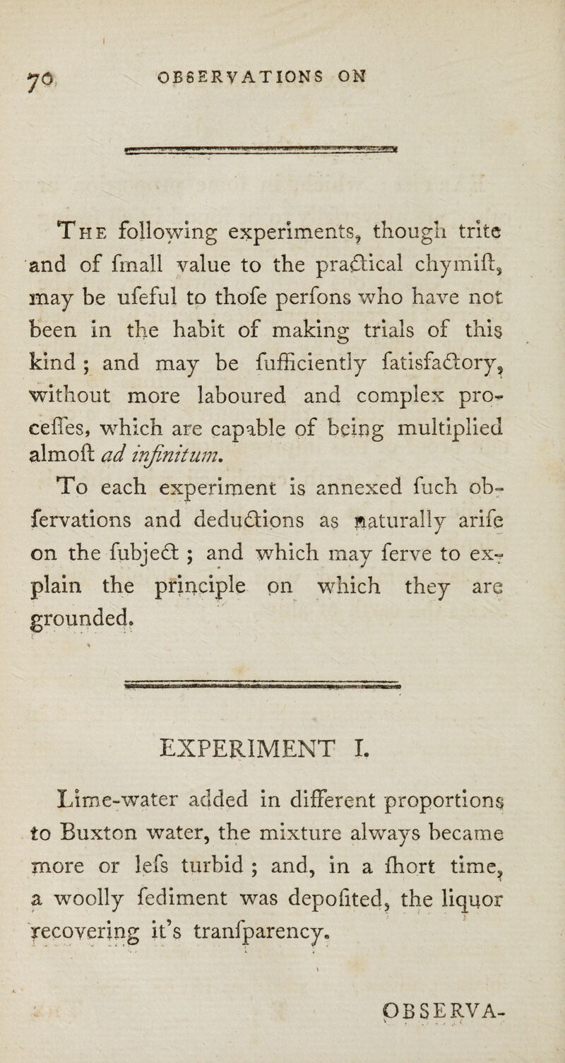 I OBSERVATIONS ON The following experiments, though trite and of fmall value to the practical chymift, may be ufeful to thofe perfons who have not been in the habit of making trials of this kind ; and may be fufficiently fatisfactory, without more laboured and complex pre¬ cedes, which are capable of being multiplied almoft ad infinitum. To each experiment is annexed fuch ob~ fervations and deductions as naturally arife on the fubject ; and which may ferve to ex¬ plain the principle on which they are grounded* EXPERIMENT I. Lime-water added in different proportions to Buxton water, the mixture always became more or lefs turbid ; and, in a fhort time, i a woolly fediment was depofited, the liquor recovering it’s tranfparency*