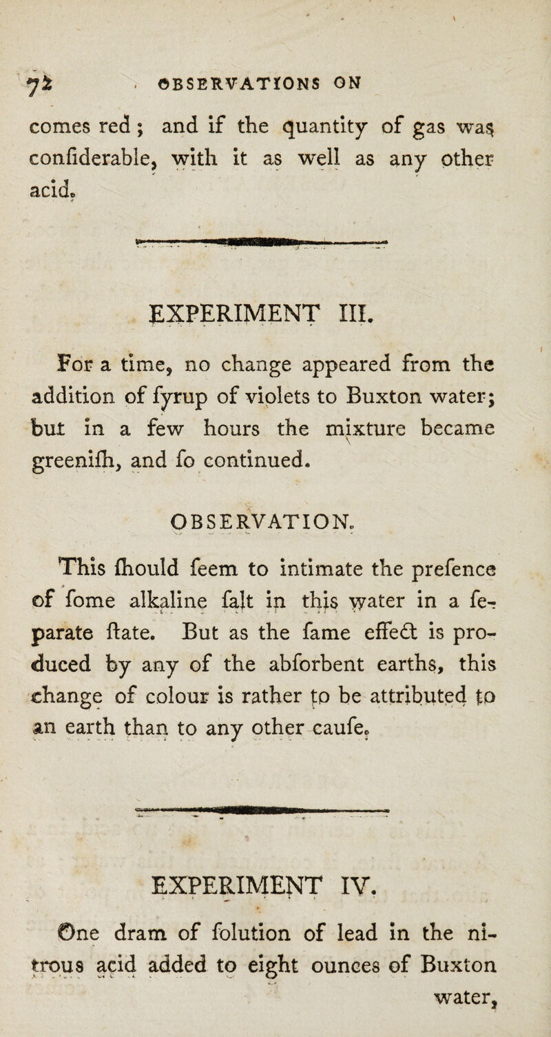 comes red; and if the quantity of gas wa§ confiderable, with it as well as any other ** ✓ acide • ■? EXPERIMENT III. For a time, no change appeared from the addition of fyrup of violets to Buxton water; but in a few hours the mixture became greenifh, and fo continued. OBSERVATION. This fhould feem to intimate the prefence A of fome alkaline fait in this \yater in a fe-r parate ftate. But as the fame effedt is pro¬ duced by any of the abforbent earths, this change of colour is rather to be attributed to an earth than to any other caufe* EXPERIMENT IV. ©ne dram of folution of lead in the ni¬ trous acicl added to eight ounces of Buxton •k.* water,