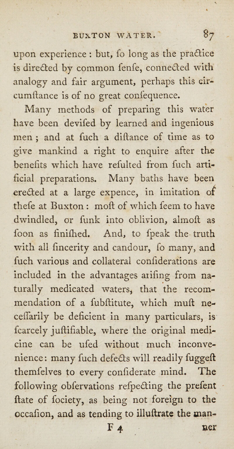 upon experience : but, fo long as the praddce is directed by common feme, connected with analogy and fair argument, perhaps this cir- cumftance is of no great coniequence. Many methods of preparing this water have been deviled by learned and ingenious men ; and at fuch a diftance of time as to give mankind a right to enquire after the benefits which have refulted from fuch arti- ficial preparations. Many baths have been eredfced at a large expence, in imitation o£ thefe at Buxton : molt of which feem to have dwindled, or funk into oblivion, almoft as foon as finilhed. And, to fpeak the truth with all fincerity and candour, fo many, and fuch various and collateral confiderations are included in the advantages aiding from, na- * turally medicated waters, that the recom¬ mendation of a fubftitute, which muft ne- ceflarily be deficient in many particulars, is fcarcely juftifiable, where the original medi¬ cine can be ufed without much inconve¬ nience: many fuch defedts will readily fuggeft themfelves to every confiderate mind. The following obfervations refpedting the prefent ftate of fociety, as being not foreign to the occafion, and as tending to illuftrate the man- F 4 mer