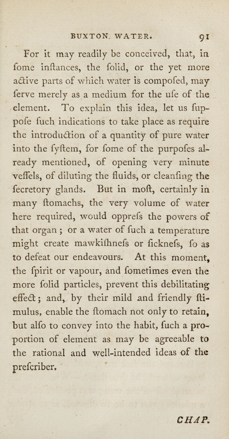 For it may readily be conceived, that, in fome inftances, the folid, or the yet more aCtive parts of which water is compofed, may ferve merely as a medium for the ufe of the element. To explain this idea, let us flip- pofe fuch indications to take place as require the introduction of a quantity of pure water into the fyflein, for fome of the purpofes al¬ ready mentioned, of opening very minute veflels, of diluting the fluids, or cleanfmg the fecretory glands. But in moft, certainly in many ftomachs, the very volume of water here required, would opprefs the powers of that organ ; or a water of fuch a temperature might create mawkiffmefs or ficknefs, fo as to defeat our endeavours. At this moment, the fpirit or vapour, and fometimes even the more folid particles, prevent this debilitating effeCt; and, by their mild and friendly fti- mulus, enable the ftomach not only to retain, but alfo to convey into the habit, fuch a pro¬ portion of element as may be agreeable to the rational and well-intended ideas of the prefcriber. CHAP„