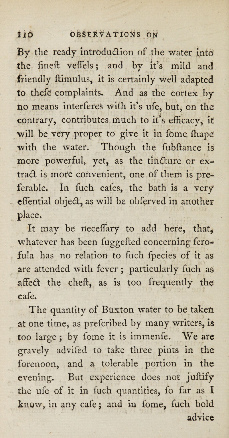 By the ready introduction of the water intd the fineft veflels; and by it’s mild and friendly ftimulus, it is certainly well adapted to theft complaints. And as the cortex by iio means interferes with it’s ufe, but, on the contrary, contributes much to it’s efficacy, it will be very proper to give it in fome fhape with the water. Though the fubftance is more powerful, yet, as the tincture or ex- trad is more convenient, one of them is pre¬ ferable. In fuch cafes, the bath is a very cffential objed, as will be obferved in another place. It may be neceffary to add here, that, whatever has been fuggefted concerning fcro- fula has no relation to fuch fpecies of it as are attended with fever ; particularly fuch as affed the cheft, as is too frequently the cafe. The quantity of Buxton water to be taken at one time, as prefcribed by many writers, is too large ; by fome it is immenfe. We are gravely advifed to take three pints in the forenoon, and a tolerable portion in the evening. But experience does not juftify the ufe of it in fuch quantities, fo far as I know, in any cafe; and in fome, fuch bold advice