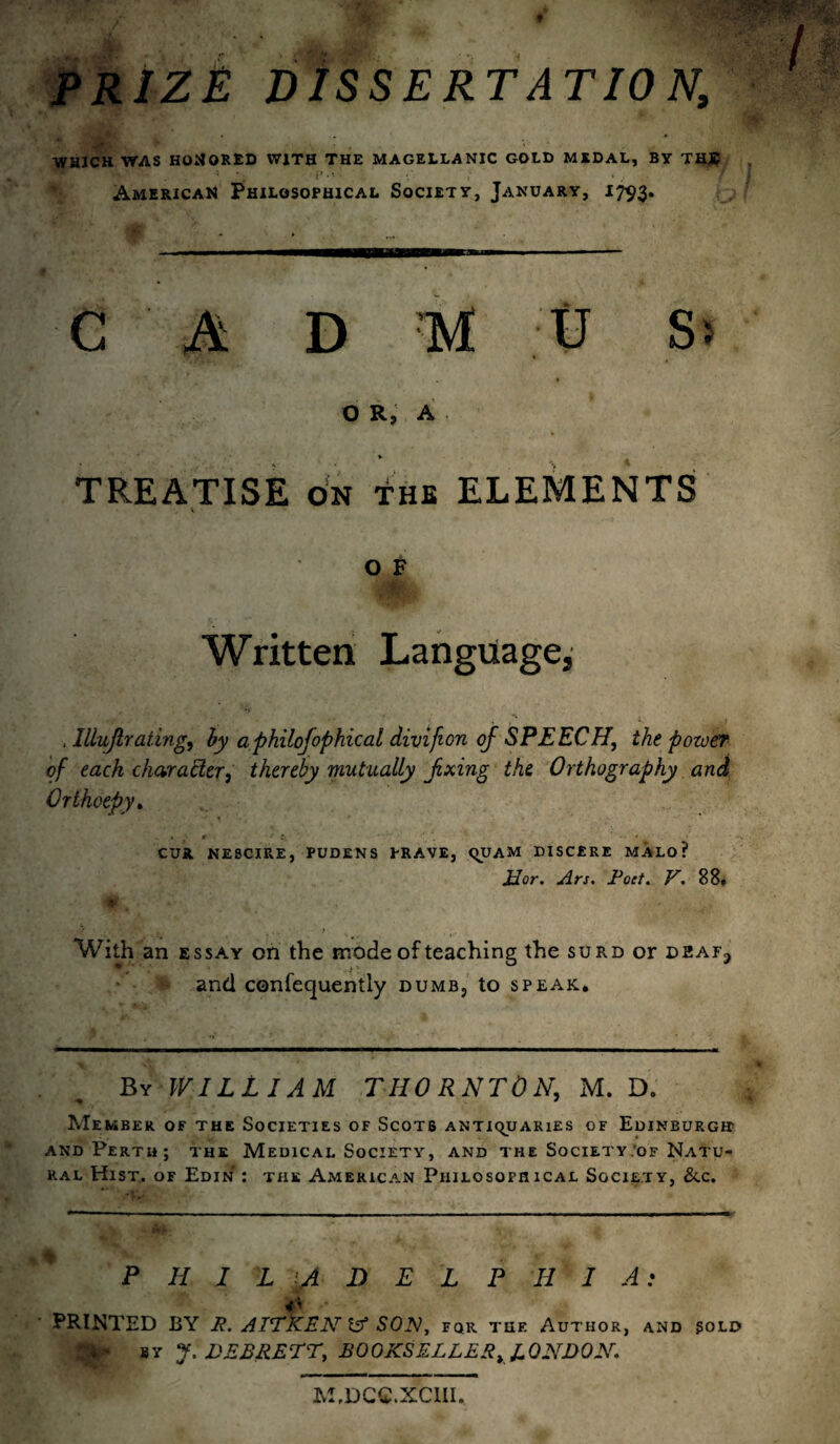 PRIZE DISSERTATION, WHICH WAS HONORED WITH THE MAGELLANIC GOLD MEDAL, BY THJC American Philosophical Society, January, 1793. C A D M U S> OR, A * * TREATISE on the ELEMENTS ° f Written Language, , lllujlraiing, by aphilofophical divifion of SPEECH, the power of each char after, thereby mutually fxing the Orthography and Orthoepy. • * • !■_ - « CUR NE8CIRE, PUDENS PRAVE, qUAM DISCERE MALO ? Eor. Ars. Pod. V. 88, With an essay on the mode of teaching the surd or - and confequently dumb5 to speak. By WILLIAM THORNTON, M. D. Member of the Societies of Scots antiquaries of Edinburg® and Perth; the Medical Society, and the Society.of Natu¬ ral Hist, of Edin : the American Philosofhical Society, &c. PHIL A D E L P H I A: PRINTED BY R. AITKEN & SON, fqr tuf. Author, and sold ftp by J. DEBRETT, BOOKS ELLER y LONDON. M.DCC.XC1II,