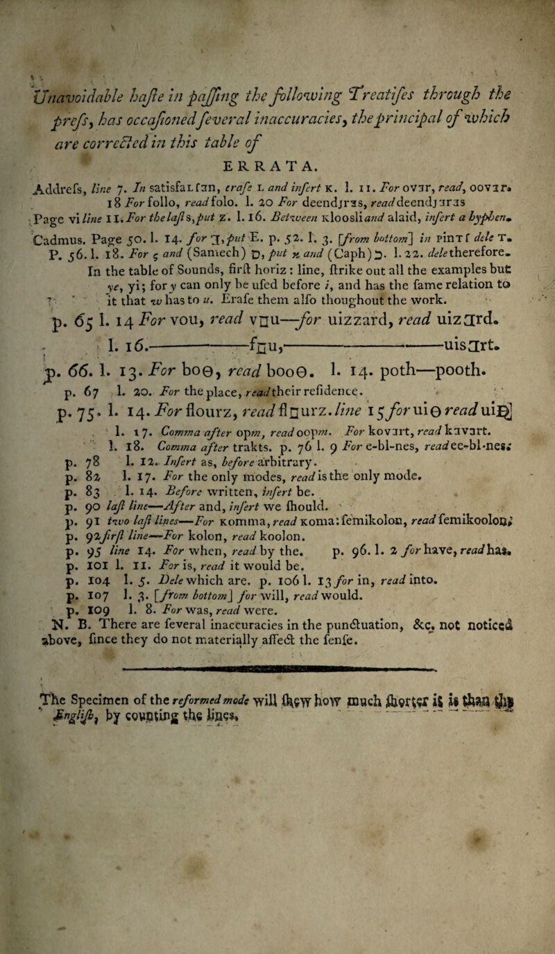 Unavoidable hajte in pajjing the following Trcatifes through the prcfs, has occafionedfeveral inaccuracies, the principal of which are corrcEled in this table of ERRATA. Acldrefs, line J. In satisfaL fun, crafe l and infert K. 1. II. For OVir, read, 00 van 18 Eor folio, rtWfolo. 1. 20 For deendjras, r^Wdeendj nras Page viline II.For thelafs,put z. 1.16. Between idooslia/;^ alaid, infert a hyphen* Cadmus. Page 50. 1. 14. for ‘^put E. p. 52. I. 3. [from bottom'] in pinTf dele T« p. 56.1. 18. For 5 and (Samech) t>, put K and (Caph)^. 1.22. ^therefore. In the table of Sounds, firft horiz : line, ftrike out all the examples but ye, yi; for v can only be ufed before and has the fame relation to 7 ' it that w has to it. Erafe them alfo thoughout the work. p. 6$ 1. 14 For vou, read vnu—-for uizzard, read uiz3[rd« j1 1. 16.--—feu,-uisjrt. ■ y>. 66. I. 13. For boe, raz^booO. 1. 14. poth—pooth. p. 67 1. 20. For the place, r^Wtheir refidente. p. 75. 1. 14. For flourz, read^wcz.line 15foruiQreadmit 1. 17* Comma after opwz, read oopw/. For kovart, read kavart. 1. 18. Comma after trakts. p. 76 1. 9 For e-bl-nes, mn/ee-bl-nes* p. 78 1. 12. Infert as, before arbitrary, p. 82 1. 17. For the only modes, mjiisthe only mode, p. 83 I.14. Before written, infert be. p. 90 laf line—After and, infert we fhould. p, 91 two laft lines—Fur Komma, read Komalfemikoloc, readfemikooloQ» p. yifirjl line—Fur kolon, read koolon. p. 95 line 14. For when, read by the. p. 96. 1. 2 for have, readhzi* p. IOI 1. II. For is, read it would be. p. 104 I.5. Dele which are. p. 106 1. 13 for in, read into. p. 107 1. 3. [from bottojnJ for will, read would, p. 109 1. 8. Fur was, read were. N. B. There are feveral inaccuracies in the pun&uation, See. not noticed above, fince they do not materially affedt the fenfe. The Specimen of the reformed mode will %>y how much i& U tta Jgngiifi, by counting the lines*