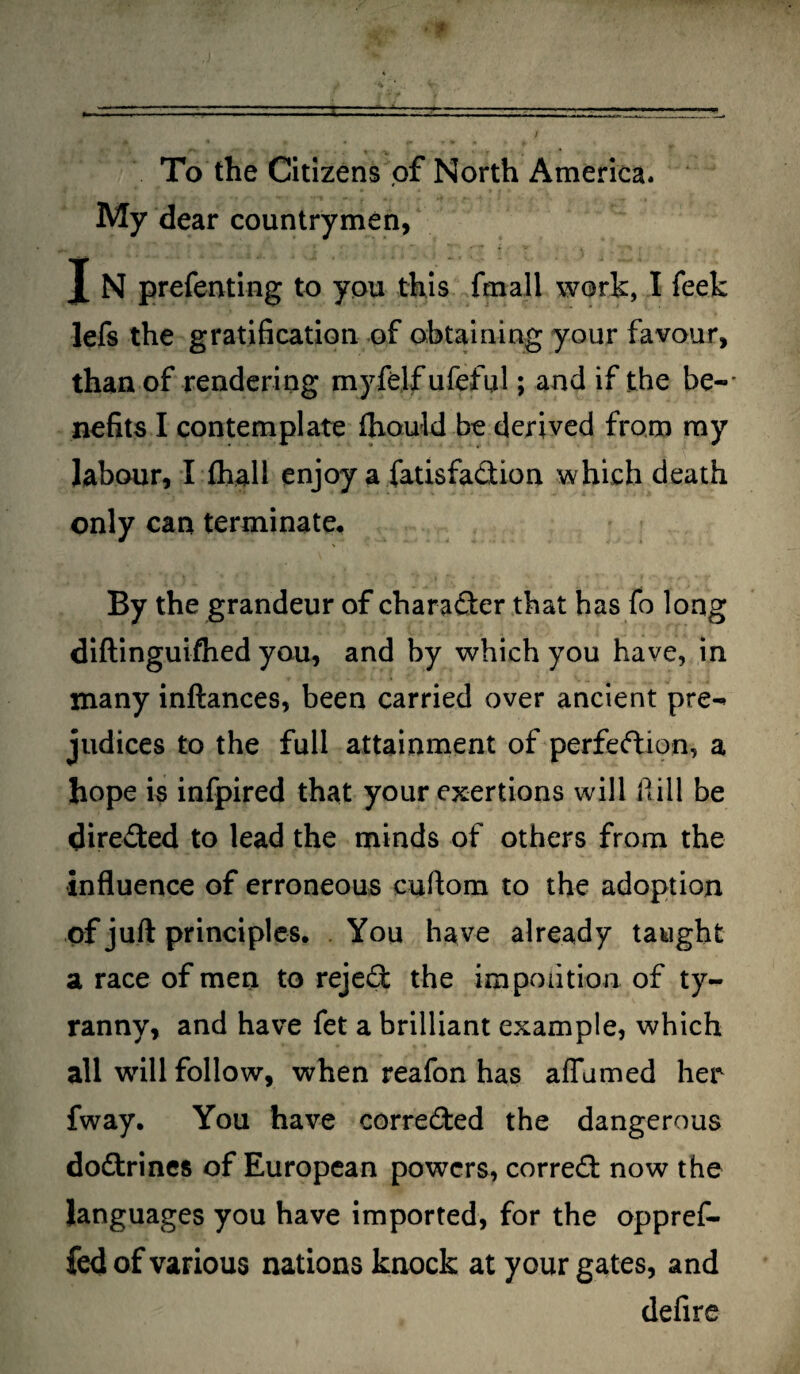 To the Citizens of North America* My dear countrymen, J N prefenting to you this {mall work, I feek lefs the gratification of obtaining your favour, than of rendering myfelfufeful; and if the be-' nefits I contemplate ftiould be derived from my labour, I {hall enjoy a fatisfadion which death only can terminate. By the grandeur of charader that has fo long diftinguifhed you, and by which you have, in many inftances, been carried over ancient pre¬ judices to the full attainment of perfedion, a hope is infpired that your exertions will Hill be direded to lead the minds of others from the influence of erroneous cuftom to the adoption of juft principles. You have already taught a race of men to rejed; the impoiition of ty¬ ranny, and have fet a brilliant example, which all will follow, when reafon has affumed her fway. You have correded the dangerous dodrines of European powers, corred now the languages you have imported, for the oppref- fed of various nations knock at your gates, and defire