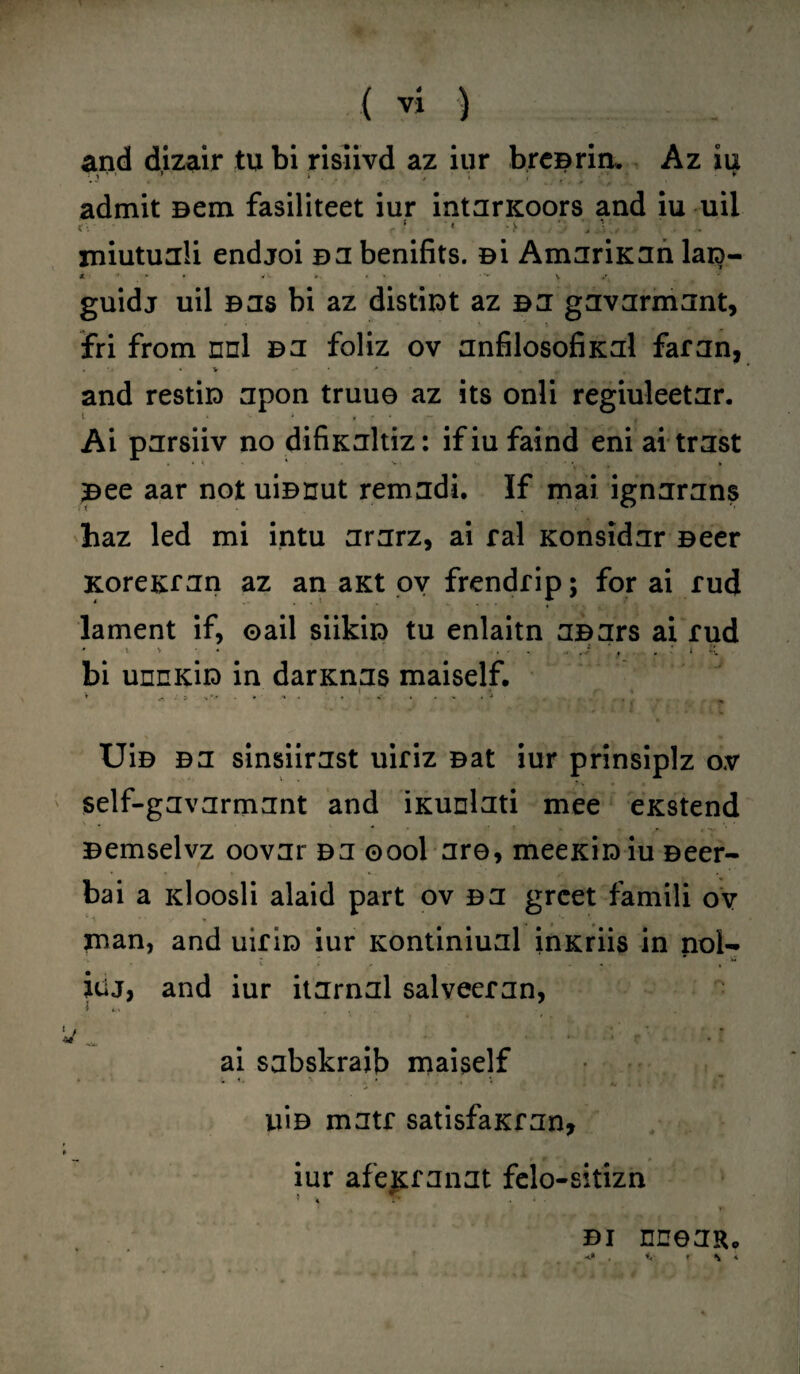 and dizair tu bi rislivd az iur bre©rim Az iu admit Bern fasiliteet iur intarxoors and iu uii xniutuali endjoi ©a benifits. si AmariKan lara- guidj uil ©as bi az distiiDt az ea gavarmant, fri from nnl ©a foliz ov anfilosofiKal far an, • v • and resti© apon truue az its onli regiuleetar. Ai parsiiv no difixaltiz: if iu faind eni ai trast . * V. - - •, . » Bee aar not ui©nut remadi. If mai ignarans haz led mi intu ararz, ai ral Konsidar Beer Korexran az an aKt ov frendrip; for ai rud lament if, ©ail siikiio tu enlaitn a©ars ai rud 1 » • .i ‘ , . s 1 bi unnKio in darKnas maiself. , . 1i * - • J *' ' J I f * ‘ A l . •' i w Ui© ea sinsiirast uiriz Bat iur prinsiplz ov self-gavarmant and ixunlati mee eKstend ©emselvz oovar ©a ©ool are, meexi© iu Beer- bai a idoosli alaid part ov ©a greet famili ov  V t man, and uiri© iur xontiniual inxriis in nol- itij, and iur itarnal salveeran, ■* ■ • * - •- i » . *1 f .. « [ ai sabskraib maiself iii© matr satisfaxran, iur afexranat felo-sitizn ’ i ' V ©i nnean. \ *