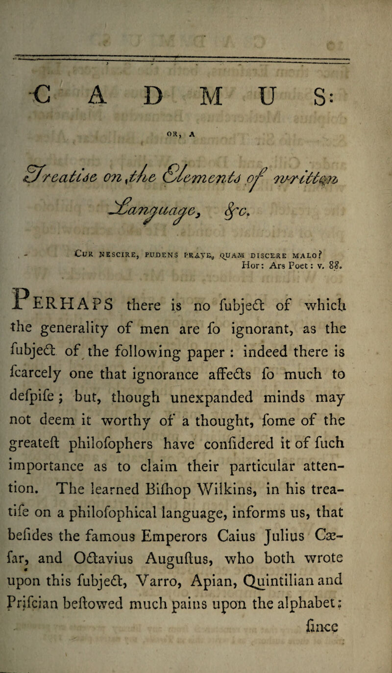 -L T CADMUS: OR, A ^Jroatuc onyl/i& (S/cmenfo or yurittQn* , - Cur uescire, pu.dens prayer ^uam disce.re malo? Hor: Ars Poet: v. 8?. Perhaps there is no fubjedl of which the generality of men are fo ignorant* as the fubjed of the following paper : indeed there is fcarcely one that ignorance affeds fo much to defpife; but, though unexpanded minds may not deem it worthy of a thought, fome of the greateft philofophers have confidered it of fuch importance as to claim their particular atten¬ tion. The learned Bilhop Wilkins, in his trea- tife on a philofophical language, informs us, that befides the famous Emperors Caius Julius Cse- far, and Odavius Auguftus, who both wrote upon this fubjed, Varro, Apian, Quintilian and Prifcian beftowed much pains upon the alphabet: fince