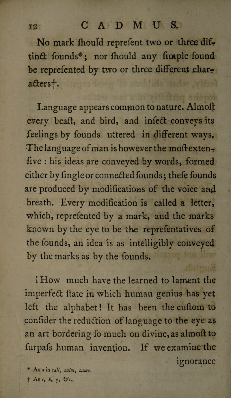 No mark fliould reprefent two or three dif? tind founds*; nor fhould any firaple found be reprefented by two or three different eharr adersf. Language appears common to nature. Almoft every beaft, and bird, and infed conveys its feelings by founds uttered in different ways* The language of man is however the moft extern? five : his ideas are conveyed by words, formed either by fingle or conneded founds; thefe founds are produced by modifications of the voice and breath. Every modification is called a letter, which, reprefented by a mark, and the marks known by the eye to be the reprefentatives of the founds, an idea is as intelligibly conveyed by the marks as by the founds. * I How much have the learned to lament the imperfed ftate in which human genius has yet I I s' left the alphabet! It has been the cuftom to confider the redudion of language to the eye as an art bordering fo much on divine, as almoft to furpafs human invention. If we examine the ignorance * As a in call, calm, cams< f As C, k, q, \zfc.