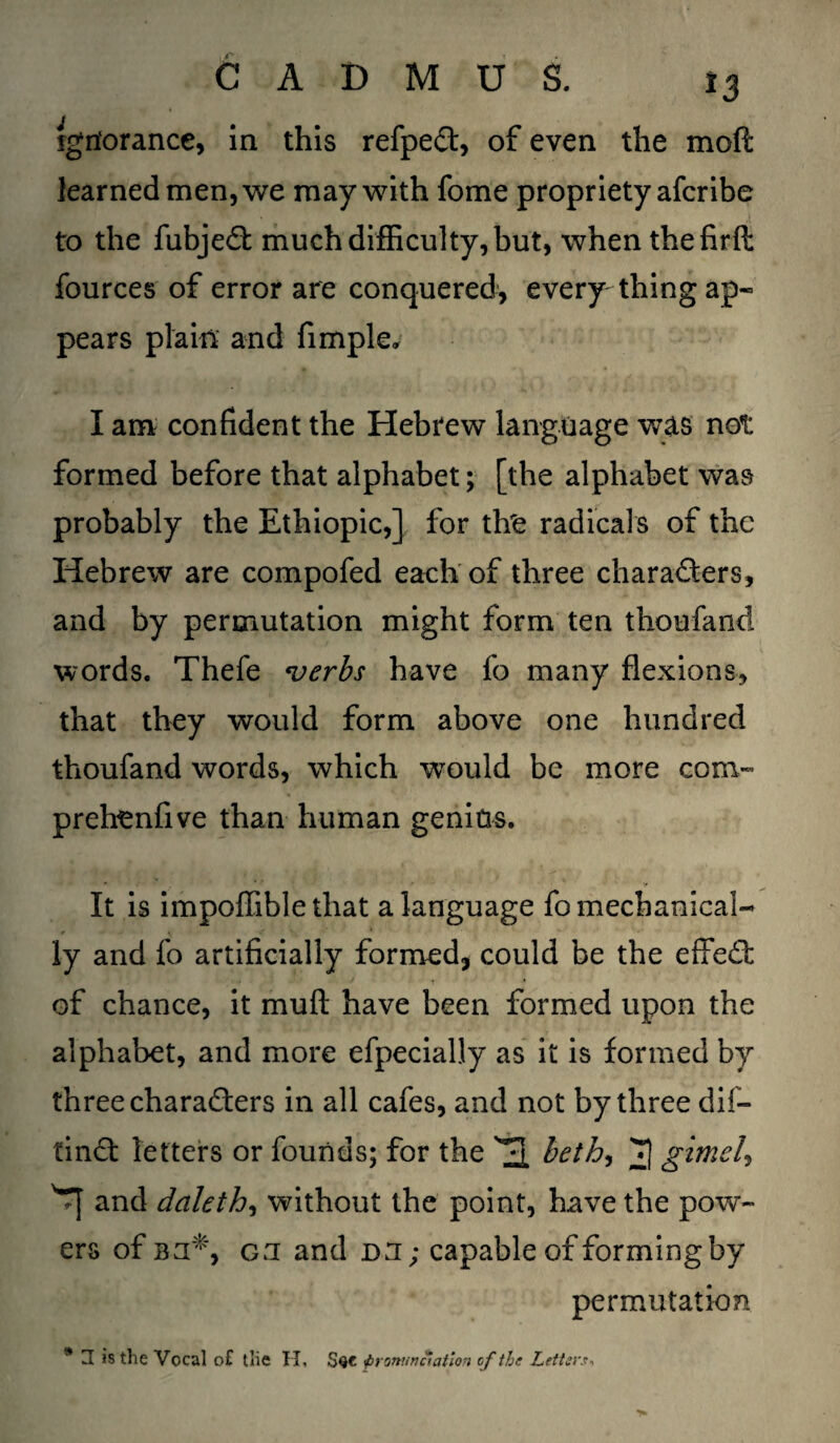 ign'orance, in this refpeCt, of even the mod learned men, we may with fome propriety afcribe to the fubjeCt much difficulty, but, when the firft fources of error are conquered, every thing ap¬ pears plain and fimple, I am confident the Hebrew language was not formed before that alphabet; [the alphabet was probably the Ethiopic,] for tfre radicals of the Hebrew are compofed each of three characters, and by permutation might form ten thoufand words. Thefe •verbs have fo many flexions, that they would form above one hundred thoufand words, which would be more com- prehenfive than human genius. It is impoffible that a language fo mechanical¬ ly and fo artificially formed, could be the effeCt of chance, it mu ft have been formed upon the alphabet, and more efpecially as it is formed by three characters in all cafes, and not by three dif- tinCt letters or founds; for the 31 beth, 3 gitne/, 'Tf and daleth, without the point, have the pow¬ ers of Bn*, on and DU; capable of forming by permutation * a is the Vocal o£ the H< Sqc pronunciation of the Letter.*-,