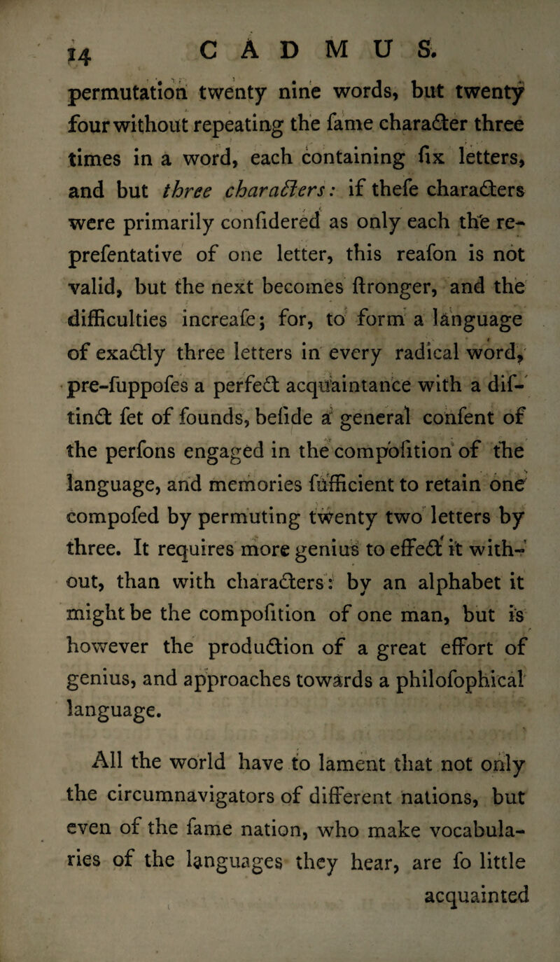 permutation twenty nine words, but twenty four without repeating the fame character three times in a word, each containing fix letters, and but three characters: if thefe characters were primarily confidered as only each thTe re- prefentative of one letter, this reafon is not valid, but the next becomes ftronger, and the difficulties increafe; for, to form a language i of exactly three letters in every radical word, pre-fuppofes a perfeCt acquaintance with a dif- tinCt fet of founds, betide a general confent of the perfons engaged in the compofition of the language, and memories fhfficient to retain one compofed by permuting twenty two letters by three. It requires more genius to effeCt* it with¬ out, than with characters: by an alphabet it might be the compofition of one man, but is however the production of a great effort of genius, and approaches towards a philofophical language. All the world have to lament that not only the circumnavigators of different nations, but even of the fame nation, who make vocabula¬ ries of the languages they hear, are fo little acquainted