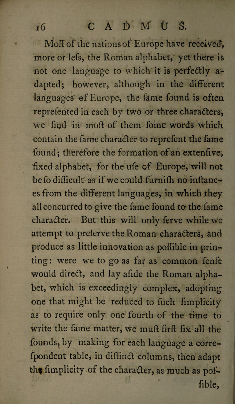 * h f , - - * * Moff of the nations of Europe have received*, more or lefs, the Roman alphabet, yet there is not one language to which it is perfectly a- dapted; however, although in the different languages ©f Europe, the fame found is often reprefented in each by two or three characters, we had in moft of them fome words which contain the fame character to reprefent the fame found; therefore the formation of an extend ve, fixed alphabet, for the life of Europe, will not befo difficult as if we could furnifh no inftanc- es from the different languages, in which they all concurred to give the fame found to the fame character. But this will only ferve while we attempt to prelerve the Roman characters, and produce as little innovation as poffible in prin¬ ting: were we to go as far as common fenfe would direCt, and lay afide the Roman alpha¬ bet, which is exceedingly complex, adopting one that might be reduced to fuch fimplicity as to require only one fourth of the time to write the fame matter, we mult firft fix all the founds, by making for each language a corre- fpondent table, in diftinCt columns, then adapt th* fimplicity of the character, as much as pof¬ fible,