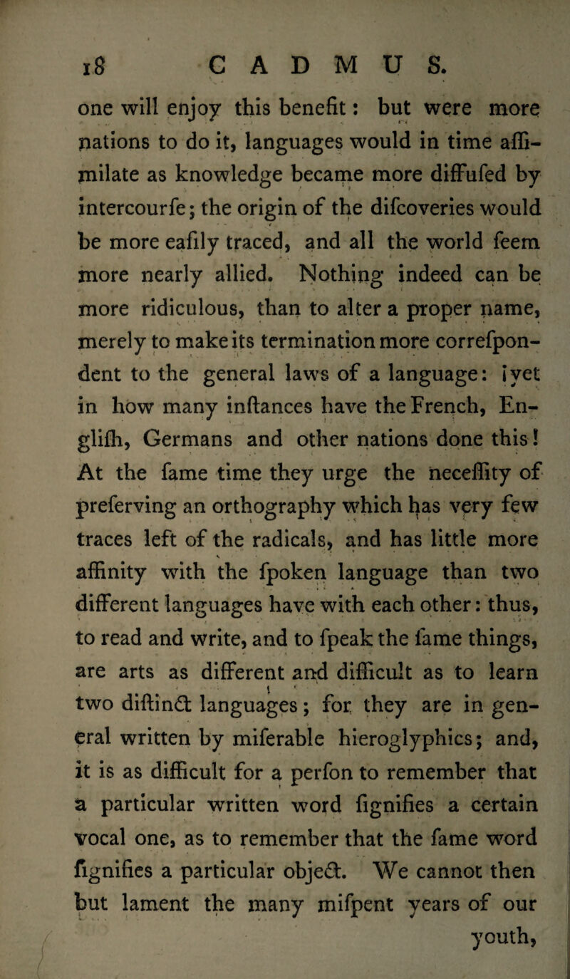 one will enjoy this benefit: but were more pations to do it, languages would in time affi- milate as knowledge became more diffufed by intercourfe; the origin of the difcoveries would • ' - * be more eafily traced, and all the world feem more nearly allied. Nothing indeed can be more ridiculous, than to alter a proper name, merely to make its termination more correfpon- dent to the general laws of a language: I yet in how many inftances have the French, En- glilh, Germans and other nations done this! At the fame time they urge the neceffity of preferving an orthography which has very few traces left of the radicals, and has little more V affinity with the fpoken language than two different languages have with each other: thus, to read and write, and to fpeak the lame things, are arts as different and difficult as to learn # 1 * two diftin£t languages; for they are in gen¬ eral written by miferable hieroglyphics; and, it is as difficult for a perfon to remember that a particular written word fignifies a certain vocal one, as to remember that the fame word fignifies a particular objeft. We cannot then but lament the many mifpent years of our youth,