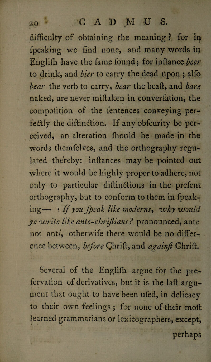 difficulty of obtaining the meaning ? for in fpeaking we find none, and many words in Englifti have the fame found; for in fiance beer to drink, and bier to carry the dead upon ; alfo bear the verb to carry, bear the beaft, and bare naked, are never miftaken in converfation, the compofition of the fentences conveying per¬ fectly the diftindlion. If any obfcurity be per- ceived, an alteration fhould be made in the words themfelves, and the orthography regu¬ lated thereby: inftances may be pointed out where it would be highly proper to adhere, not only to particular diftinCtions in the prefent orthography, but to conform to them in fpeak¬ ing— \ If you fpeak like moderns, why 'would ye write like ante-chriflians? pronounced, ant/? not ant/, other wife there would be no differ¬ ence between, before Chrift, and againjl Chrift. Several of the Englifh argue for the pre- fervation of derivatives, but it is the laft argu¬ ment that ought to have been ufed, in delicacy to their own feelings ; for none of their moft learned grammarians or lexicographers, except, ■* perhaps