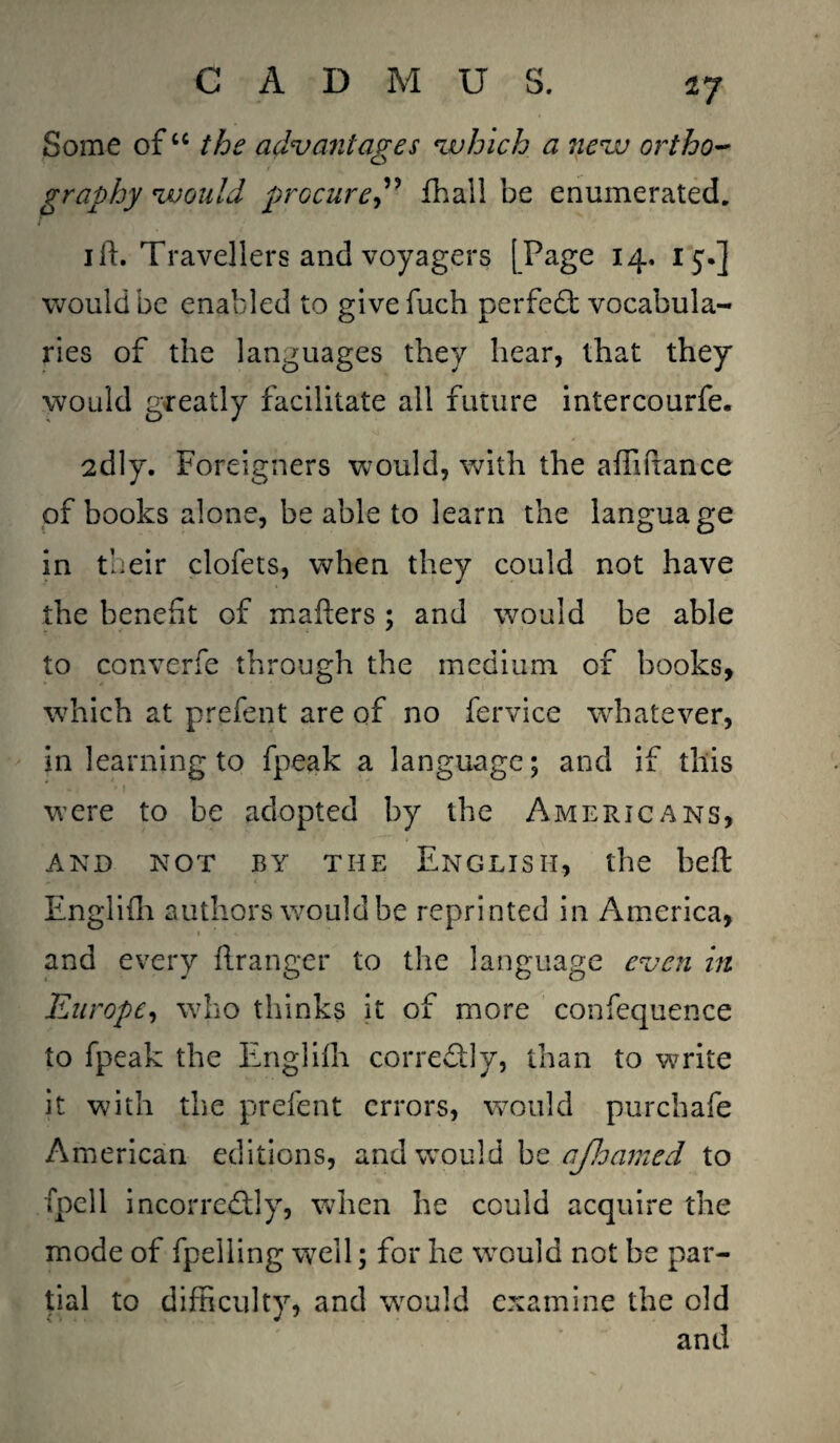*7 Some ofu the adv ant ages which a new ortho¬ graphy would procure” fhall be enumerated. ill. Travellers and voyagers [Page 14. 15.] would be enabled to givefuch perfect vocabula¬ ries of the languages they hear, that they would greatly facilitate all future intercourfe. 2dly. Foreigners would, with the afilixance of books alone, be able to learn the language in their clofets, when they could not have the benefit of mafters; and would be able to converfe through the medium of books, which at prefent are of no fervice whatever, in learning to fpeak a language; and if this were to be adopted by the Americans, AND NOT BY THE ENGLISH, the beft Englifh authors would be reprinted in America, and every flranger to the language even in Europe, who thinks it of more confequence to fpeak the Englifh corre&ly, than to write it with the prefent errors, would purchafe American editions, and would be ajloamed to fpell incorrectly, when he could acquire the mode of fpelling well; for he would not be par¬ tial to difficulty, and would examine the old and