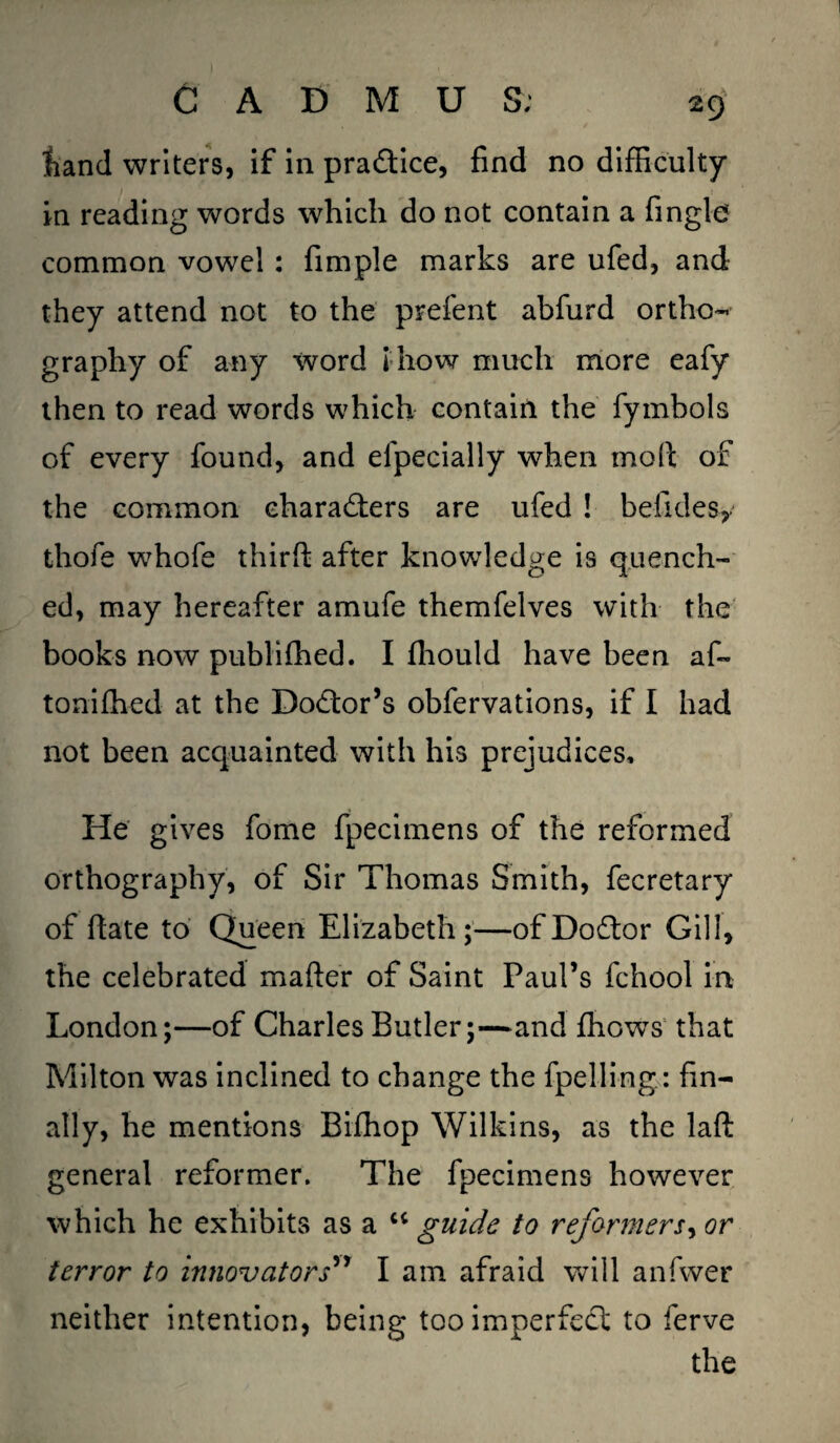 hand writers, if in practice, find no difficulty in reading words which do not contain a fingle common vowel : fimple marks are ufed, and they attend not to the prefent abfurd ortho¬ graphy of any word i how much more eafy then to read words which contain the fymhols of every found, and efpecially when mod of the common characters are ufed ! befidesy thofe whofe third after knowledge is quench¬ ed, may hereafter amufe themfelves with the books now publiffied. I fhould have been af~ toniffied at the Do&or’s obfervations, if I had not been acquainted with his prejudices. He gives fome fpecimens of the reformed orthography, of Sir Thomas Smith, fecretary of date to Queen Elizabeth;—of DoCtor Gill, the celebrated mader of Saint Paul’s fchool in London;—of Charles Butler;—and fhowTs that Milton was inclined to change the fpelling : fin¬ ally, he mentions Bifhop Wilkins, as the lad general reformer. The fpecimens however which he exhibits as a “ guide to reformers^ or terror to innovators” I am afraid will anfwer neither intention, being too imperfect to ferve the